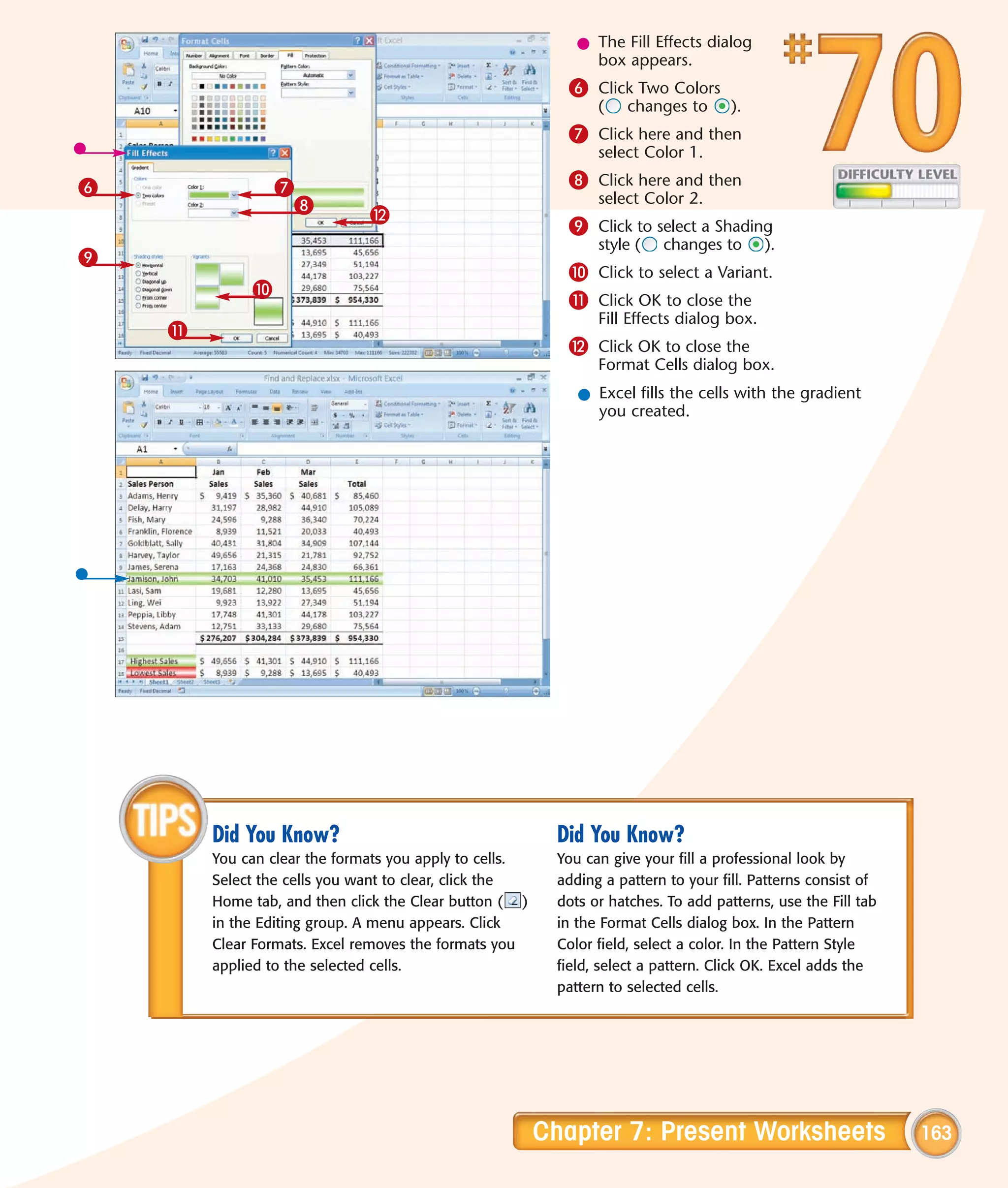 l The Fill Effects dialog
                                                               box appears.
                                                           6 Click Two Colors
                                                                (    changes to      ).
                                                           7 Click here and then
                                                                select Color 1.

6                7                                         8 Click here and then
                  8                                             select Color 2.
                              @
                                                           9 Click to select a Shading
                                                                style (   changes to       ).
9
                                                           0 Click to select a Variant.
             0
                                                           ! Click OK to close the
                                                                Fill Effects dialog box.
    !
                                                           @ Click OK to close the
                                                                Format Cells dialog box.
                                                             l Excel fills the cells with the gradient
                                                               you created.




        Did You Know?                                     Did You Know?
        You can clear the formats you apply to cells.     You can give your fill a professional look by
        Select the cells you want to clear, click the     adding a pattern to your fill. Patterns consist of
        Home tab, and then click the Clear button ( )     dots or hatches. To add patterns, use the Fill tab
        in the Editing group. A menu appears. Click       in the Format Cells dialog box. In the Pattern
        Clear Formats. Excel removes the formats you      Color field, select a color. In the Pattern Style
        applied to the selected cells.                    field, select a pattern. Click OK. Excel adds the
                                                          pattern to selected cells.




                                                        Chapter 7: Present Worksheets                          163
 