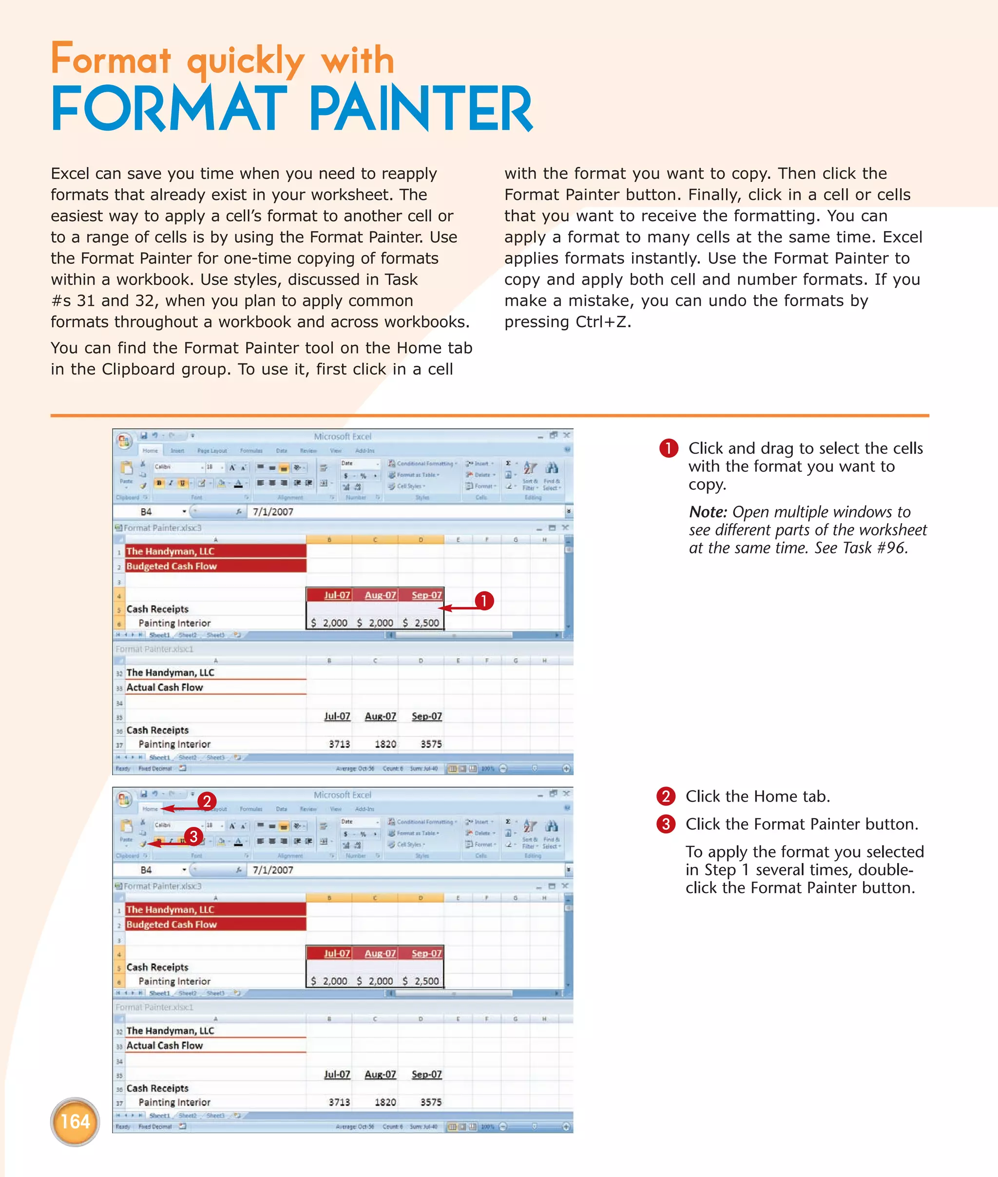 Format quickly with
FORMAT PAINTER
Excel can save you time when you need to reapply               with the format you want to copy. Then click the
formats that already exist in your worksheet. The              Format Painter button. Finally, click in a cell or cells
easiest way to apply a cell’s format to another cell or        that you want to receive the formatting. You can
to a range of cells is by using the Format Painter. Use        apply a format to many cells at the same time. Excel
the Format Painter for one-time copying of formats             applies formats instantly. Use the Format Painter to
within a workbook. Use styles, discussed in Task               copy and apply both cell and number formats. If you
#s 31 and 32, when you plan to apply common                    make a mistake, you can undo the formats by
formats throughout a workbook and across workbooks.            pressing Ctrl+Z.
You can find the Format Painter tool on the Home tab
in the Clipboard group. To use it, first click in a cell




                                                                                   1 Click and drag to select the cells
                                                                                       with the format you want to
                                                                                       copy.
                                                                                       Note: Open multiple windows to
                                                                                       see different parts of the worksheet
                                                                                       at the same time. See Task #96.


                                                           1




                   2                                                               2 Click the Home tab.
                                                                                   3 Click the Format Painter button.
                 3
                                                                                       To apply the format you selected
                                                                                       in Step 1 several times, double-
                                                                                       click the Format Painter button.




 164
 