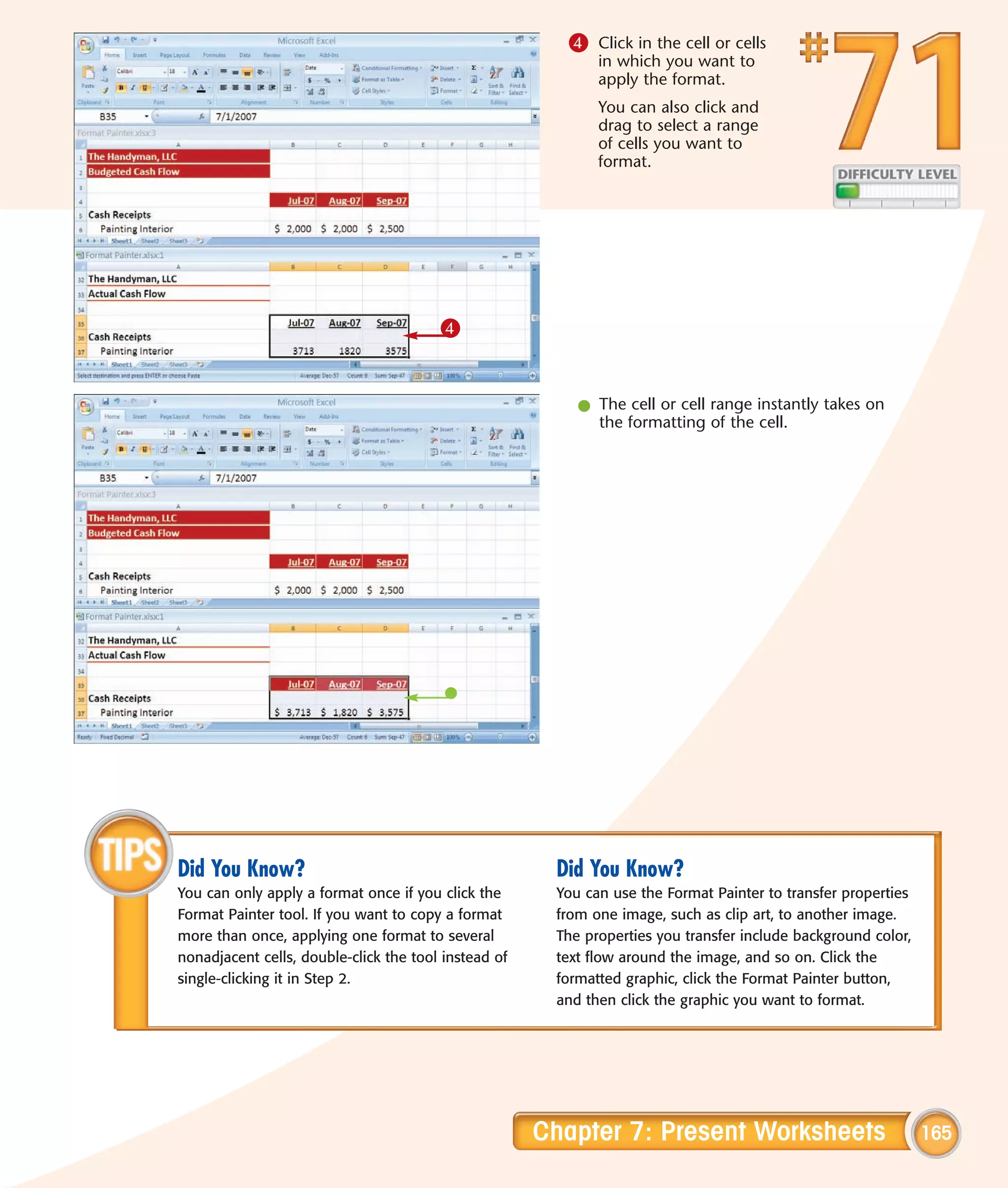 4 Click in the cell or cells
                                                             in which you want to
                                                             apply the format.
                                                             You can also click and
                                                             drag to select a range
                                                             of cells you want to
                                                             format.




                                        4


                                                          l The cell or cell range instantly takes on
                                                            the formatting of the cell.




Did You Know?                                          Did You Know?
You can only apply a format once if you click the      You can use the Format Painter to transfer properties
Format Painter tool. If you want to copy a format      from one image, such as clip art, to another image.
more than once, applying one format to several         The properties you transfer include background color,
nonadjacent cells, double-click the tool instead of    text flow around the image, and so on. Click the
single-clicking it in Step 2.                          formatted graphic, click the Format Painter button,
                                                       and then click the graphic you want to format.




                                                      Chapter 7: Present Worksheets                            165
 