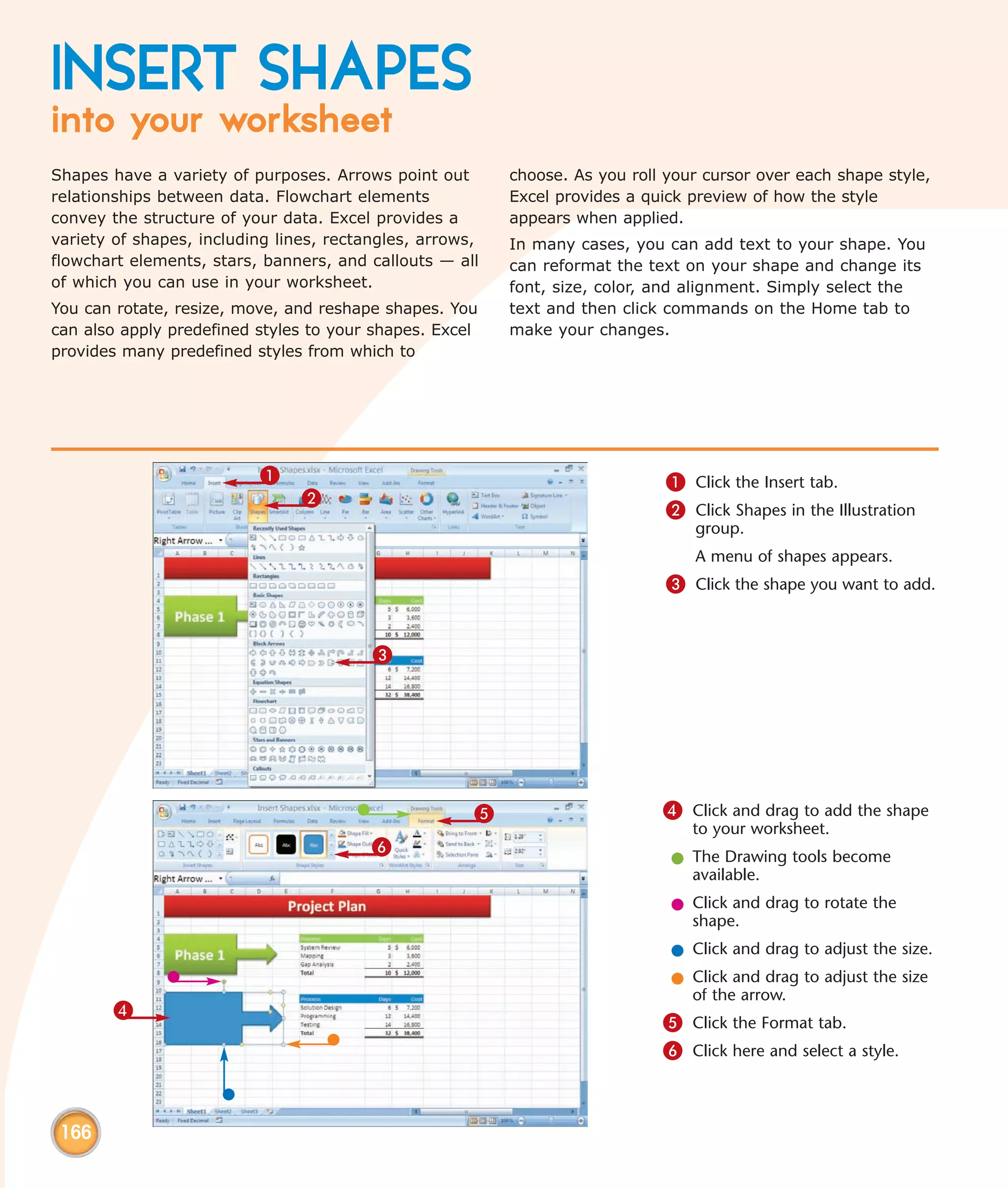 INSERT SHAPES
into your worksheet
Shapes have a variety of purposes. Arrows point out       choose. As you roll your cursor over each shape style,
relationships between data. Flowchart elements            Excel provides a quick preview of how the style
convey the structure of your data. Excel provides a       appears when applied.
variety of shapes, including lines, rectangles, arrows,   In many cases, you can add text to your shape. You
flowchart elements, stars, banners, and callouts — all    can reformat the text on your shape and change its
of which you can use in your worksheet.                   font, size, color, and alignment. Simply select the
You can rotate, resize, move, and reshape shapes. You     text and then click commands on the Home tab to
can also apply predefined styles to your shapes. Excel    make your changes.
provides many predefined styles from which to




                          1                                                   1 Click the Insert tab.
                                2
                                                                              2 Click Shapes in the Illustration
                                                                                  group.
                                                                                  A menu of shapes appears.
                                                                              3 Click the shape you want to add.


                                         3




                                                      5                      4 Click and drag to add the shape
                                                                                 to your worksheet.
                                         6
                                                                              l The Drawing tools become
                                                                                available.
                                                                              l Click and drag to rotate the
                                                                                shape.
                                                                              l Click and drag to adjust the size.
                                                                              l Click and drag to adjust the size
                                                                                of the arrow.
        4
                                                                             5 Click the Format tab.
                                                                             6 Click here and select a style.



 166
 