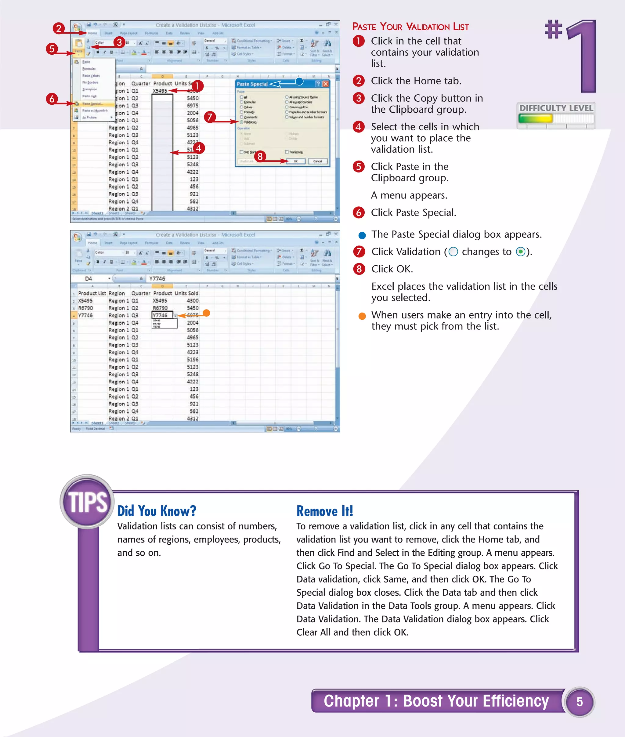 2                                                           PASTE YOUR VALIDATION LIST
    3                                                       1 Click in the cell that
5                                                                contains your validation
                                                                 list.

                      1                                     2 Click the Home tab.
6                                                           3 Click the Copy button in
                                                                 the Clipboard group.
                         7
                                                            4 Select the cells in which
                                                                 you want to place the
                      4                                          validation list.
                                     8
                                                            5 Click Paste in the
                                                                 Clipboard group.
                                                                 A menu appears.
                                                            6 Click Paste Special.
                                                              l The Paste Special dialog box appears.
                                                            7 Click Validation (       changes to      ).
                                                            8 Click OK.
                                                                 Excel places the validation list in the cells
                                                                 you selected.
                                                              l When users make an entry into the cell,
                                                                they must pick from the list.




    Did You Know?                              Remove It!
    Validation lists can consist of numbers,   To remove a validation list, click in any cell that contains the
    names of regions, employees, products,     validation list you want to remove, click the Home tab, and
    and so on.                                 then click Find and Select in the Editing group. A menu appears.
                                               Click Go To Special. The Go To Special dialog box appears. Click
                                               Data validation, click Same, and then click OK. The Go To
                                               Special dialog box closes. Click the Data tab and then click
                                               Data Validation in the Data Tools group. A menu appears. Click
                                               Data Validation. The Data Validation dialog box appears. Click
                                               Clear All and then click OK.




                                                     Chapter 1: Boost Your Efficiency                             5
 