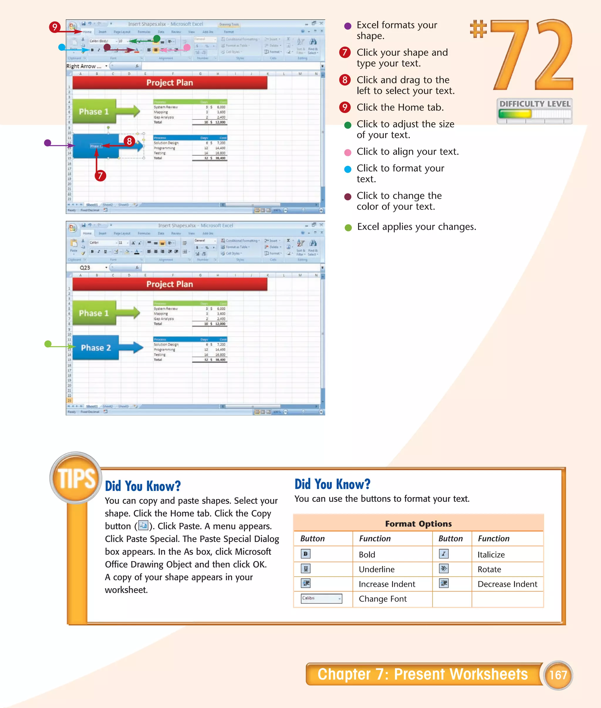 9                                                               l Excel formats your
                                                                  shape.
                                                               7 Click your shape and
                                                                   type your text.
                                                               8 Click and drag to the
                                                                   left to select your text.
                                                               9 Click the Home tab.
                                                                l Click to adjust the size
                                                                  of your text.
        8
                                                                l Click to align your text.
                                                                l Click to format your
    7                                                             text.
                                                                l Click to change the
                                                                  color of your text.

                                                                l Excel applies your changes.




    Did You Know?                                   Did You Know?
    You can copy and paste shapes. Select your      You can use the buttons to format your text.
    shape. Click the Home tab. Click the Copy
    button ( ). Click Paste. A menu appears.                               Format Options
    Click Paste Special. The Paste Special Dialog    Button         Function            Button     Function
    box appears. In the As box, click Microsoft                     Bold                           Italicize
    Office Drawing Object and then click OK.
                                                                    Underline                      Rotate
    A copy of your shape appears in your
                                                                    Increase Indent                Decrease Indent
    worksheet.
                                                                    Change Font




                                                         Chapter 7: Present Worksheets                               167
 