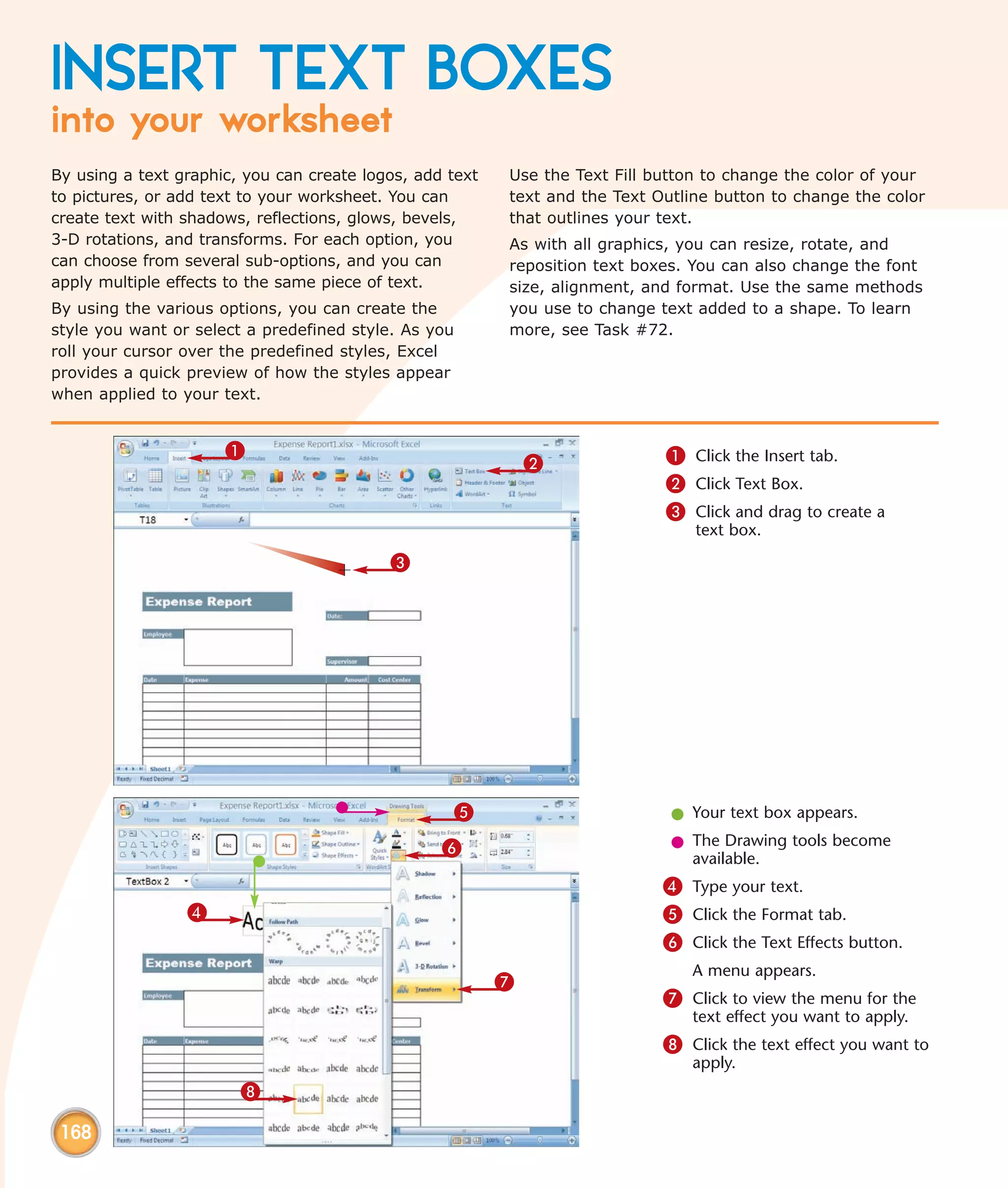 INSERT TEXT BOXES
into your worksheet
By using a text graphic, you can create logos, add text   Use the Text Fill button to change the color of your
to pictures, or add text to your worksheet. You can       text and the Text Outline button to change the color
create text with shadows, reflections, glows, bevels,     that outlines your text.
3-D rotations, and transforms. For each option, you       As with all graphics, you can resize, rotate, and
can choose from several sub-options, and you can          reposition text boxes. You can also change the font
apply multiple effects to the same piece of text.         size, alignment, and format. Use the same methods
By using the various options, you can create the          you use to change text added to a shape. To learn
style you want or select a predefined style. As you       more, see Task #72.
roll your cursor over the predefined styles, Excel
provides a quick preview of how the styles appear
when applied to your text.


                      1                                                      1 Click the Insert tab.
                                                              2
                                                                             2 Click Text Box.
                                                                             3 Click and drag to create a
                                                                                 text box.
                                           3




                                                   5                          l Your text box appears.

                                                  6                           l The Drawing tools become
                                                                                available.
                                                                             4 Type your text.
                 4                                                           5 Click the Format tab.
                                                                             6 Click the Text Effects button.
                                                                                A menu appears.
                                                          7
                                                                             7 Click to view the menu for the
                                                                                text effect you want to apply.
                                                                             8 Click the text effect you want to
                                                                                apply.
                        8

 168
 