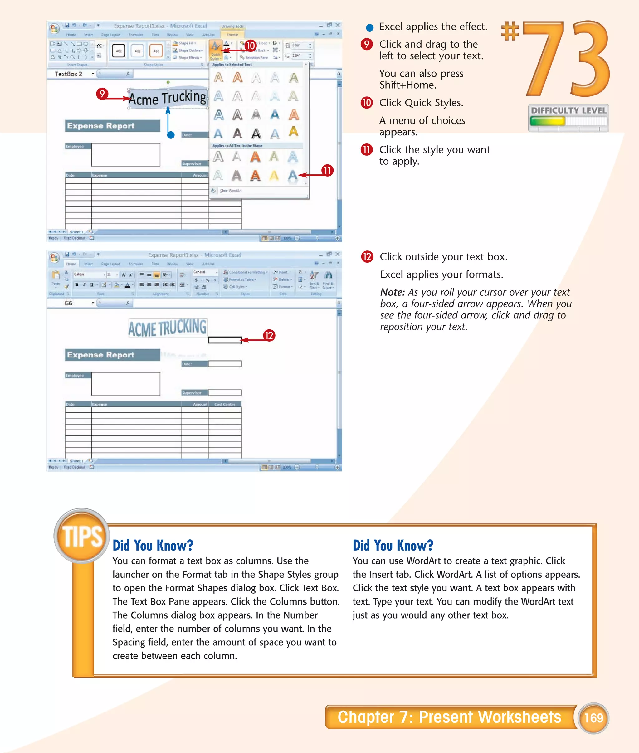 l Excel applies the effect.
                                  0                          9 Click and drag to the
                                                                  left to select your text.
                                                                  You can also press
                                                                  Shift+Home.
9
                                                             0 Click Quick Styles.
                                                                  A menu of choices
                                                                  appears.
                                                             ! Click the style you want
                                                                  to apply.
                                                    !




                                                              @ Click outside your text box.
                                                                  Excel applies your formats.
                                                                  Note: As you roll your cursor over your text
                                                                  box, a four-sided arrow appears. When you
                                                                  see the four-sided arrow, click and drag to
                                                                  reposition your text.
                                       @




    Did You Know?                                           Did You Know?
    You can format a text box as columns. Use the           You can use WordArt to create a text graphic. Click
    launcher on the Format tab in the Shape Styles group    the Insert tab. Click WordArt. A list of options appears.
    to open the Format Shapes dialog box. Click Text Box.   Click the text style you want. A text box appears with
    The Text Box Pane appears. Click the Columns button.    text. Type your text. You can modify the WordArt text
    The Columns dialog box appears. In the Number           just as you would any other text box.
    field, enter the number of columns you want. In the
    Spacing field, enter the amount of space you want to
    create between each column.




                                                        Chapter 7: Present Worksheets                                   169
 