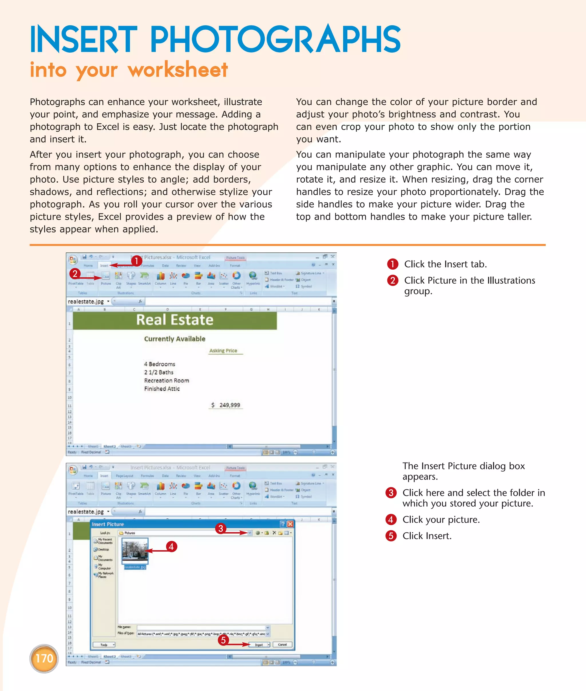 INSERT PHOTOGRAPHS
into your worksheet
Photographs can enhance your worksheet, illustrate        You can change the color of your picture border and
your point, and emphasize your message. Adding a          adjust your photo’s brightness and contrast. You
photograph to Excel is easy. Just locate the photograph   can even crop your photo to show only the portion
and insert it.                                            you want.
After you insert your photograph, you can choose          You can manipulate your photograph the same way
from many options to enhance the display of your          you manipulate any other graphic. You can move it,
photo. Use picture styles to angle; add borders,          rotate it, and resize it. When resizing, drag the corner
shadows, and reflections; and otherwise stylize your      handles to resize your photo proportionately. Drag the
photograph. As you roll your cursor over the various      side handles to make your picture wider. Drag the
picture styles, Excel provides a preview of how the       top and bottom handles to make your picture taller.
styles appear when applied.


                      1                                                       1 Click the Insert tab.
        2
                                                                              2 Click Picture in the Illustrations
                                                                                  group.




                                                                                  The Insert Picture dialog box
                                                                                  appears.
                                                                              3 Click here and select the folder in
                                                                                  which you stored your picture.
                                                                              4 Click your picture.
                                        3
                                                                              5 Click Insert.
                              4




                                         5
 170
 
