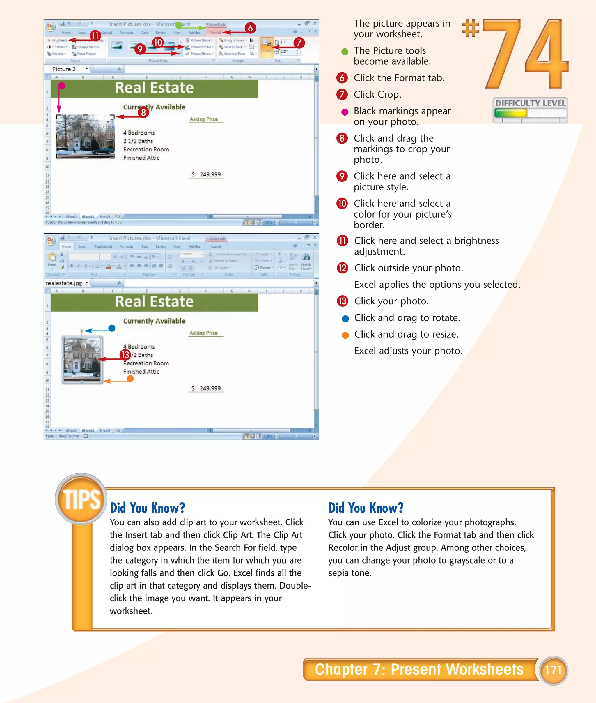 6                           The picture appears in
!                                                                 your worksheet.
               0                                   7
          9                                                    l The Picture tools
                                                                 become available.
                                                              6 Click the Format tab.
                                                              7 Click Crop.
           8                                                   l Black markings appear
                                                                 on your photo.
                                                              8 Click and drag the
                                                                  markings to crop your
                                                                  photo.
                                                              9 Click here and select a
                                                                  picture style.
                                                              0 Click here and select a
                                                                  color for your picture’s
                                                                  border.
                                                              ! Click here and select a brightness
                                                                  adjustment.
                                                              @ Click outside your photo.
                                                                  Excel applies the options you selected.
                                                              # Click your photo.
                                                               l Click and drag to rotate.
                                                               l Click and drag to resize.
      #                                                           Excel adjusts your photo.




    Did You Know?                                           Did You Know?
    You can also add clip art to your worksheet. Click      You can use Excel to colorize your photographs.
    the Insert tab and then click Clip Art. The Clip Art    Click your photo. Click the Format tab and then click
    dialog box appears. In the Search For field, type       Recolor in the Adjust group. Among other choices,
    the category in which the item for which you are        you can change your photo to grayscale or to a
    looking falls and then click Go. Excel finds all the    sepia tone.
    clip art in that category and displays them. Double-
    click the image you want. It appears in your
    worksheet.




                                                           Chapter 7: Present Worksheets                            171
 