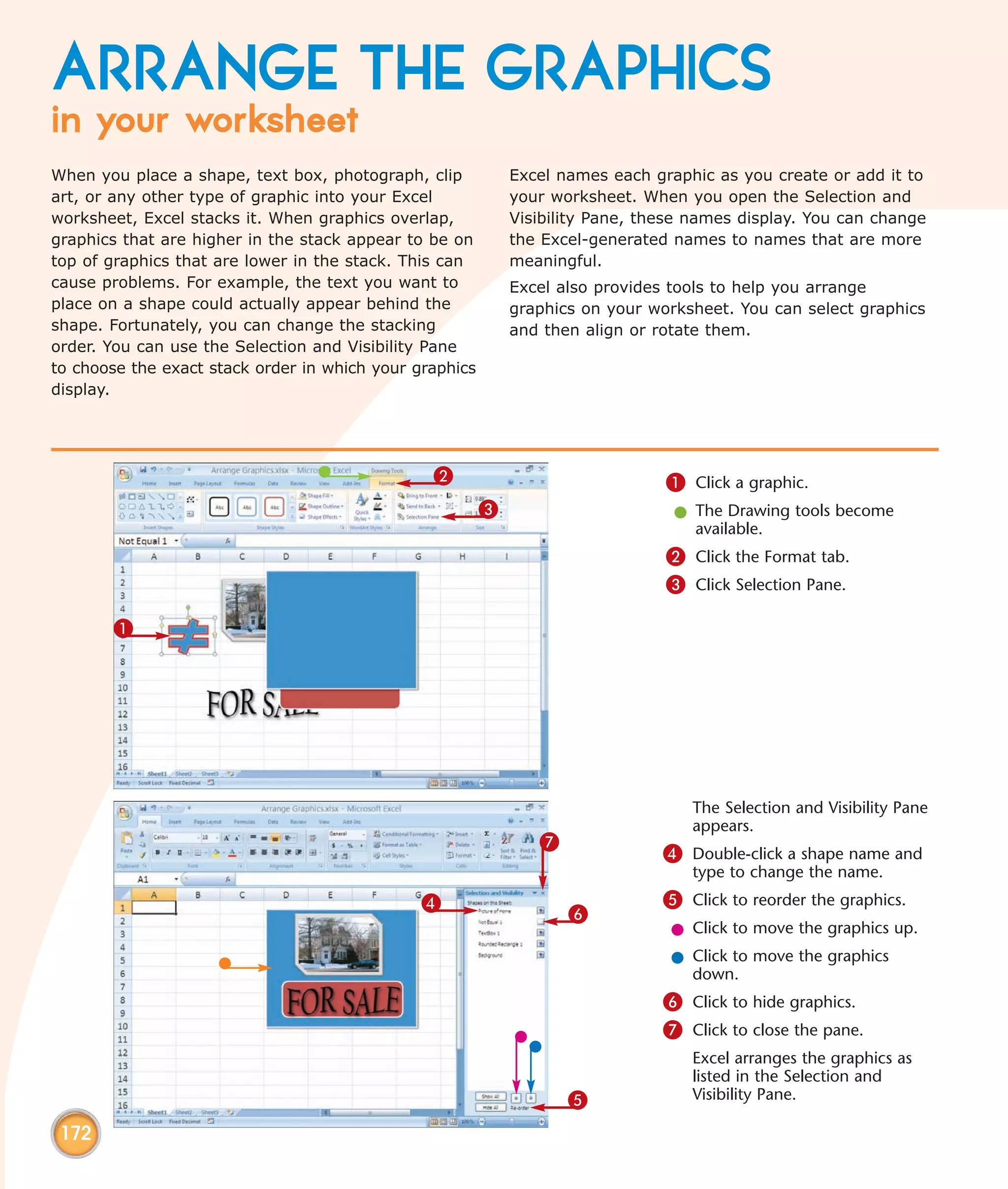 ARRANGE THE GRAPHICS
in your worksheet
When you place a shape, text box, photograph, clip           Excel names each graphic as you create or add it to
art, or any other type of graphic into your Excel            your worksheet. When you open the Selection and
worksheet, Excel stacks it. When graphics overlap,           Visibility Pane, these names display. You can change
graphics that are higher in the stack appear to be on        the Excel-generated names to names that are more
top of graphics that are lower in the stack. This can        meaningful.
cause problems. For example, the text you want to            Excel also provides tools to help you arrange
place on a shape could actually appear behind the            graphics on your worksheet. You can select graphics
shape. Fortunately, you can change the stacking              and then align or rotate them.
order. You can use the Selection and Visibility Pane
to choose the exact stack order in which your graphics
display.




                                                2                               1 Click a graphic.
                                                         3                       l The Drawing tools become
                                                                                   available.
                                                                                2 Click the Format tab.
                                                                                3 Click Selection Pane.

       1




                                                                                   The Selection and Visibility Pane
                                                                                   appears.
                                                                7
                                                                                4 Double-click a shape name and
                                                                                   type to change the name.
                                               4                                5 Click to reorder the graphics.
                                                                    6
                                                                                 l Click to move the graphics up.
                                                                                 l Click to move the graphics
                                                                                   down.
                                                                                6 Click to hide graphics.
                                                                                7 Click to close the pane.
                                                                                   Excel arranges the graphics as
                                                                                   listed in the Selection and
                                                                    5              Visibility Pane.

 172
 