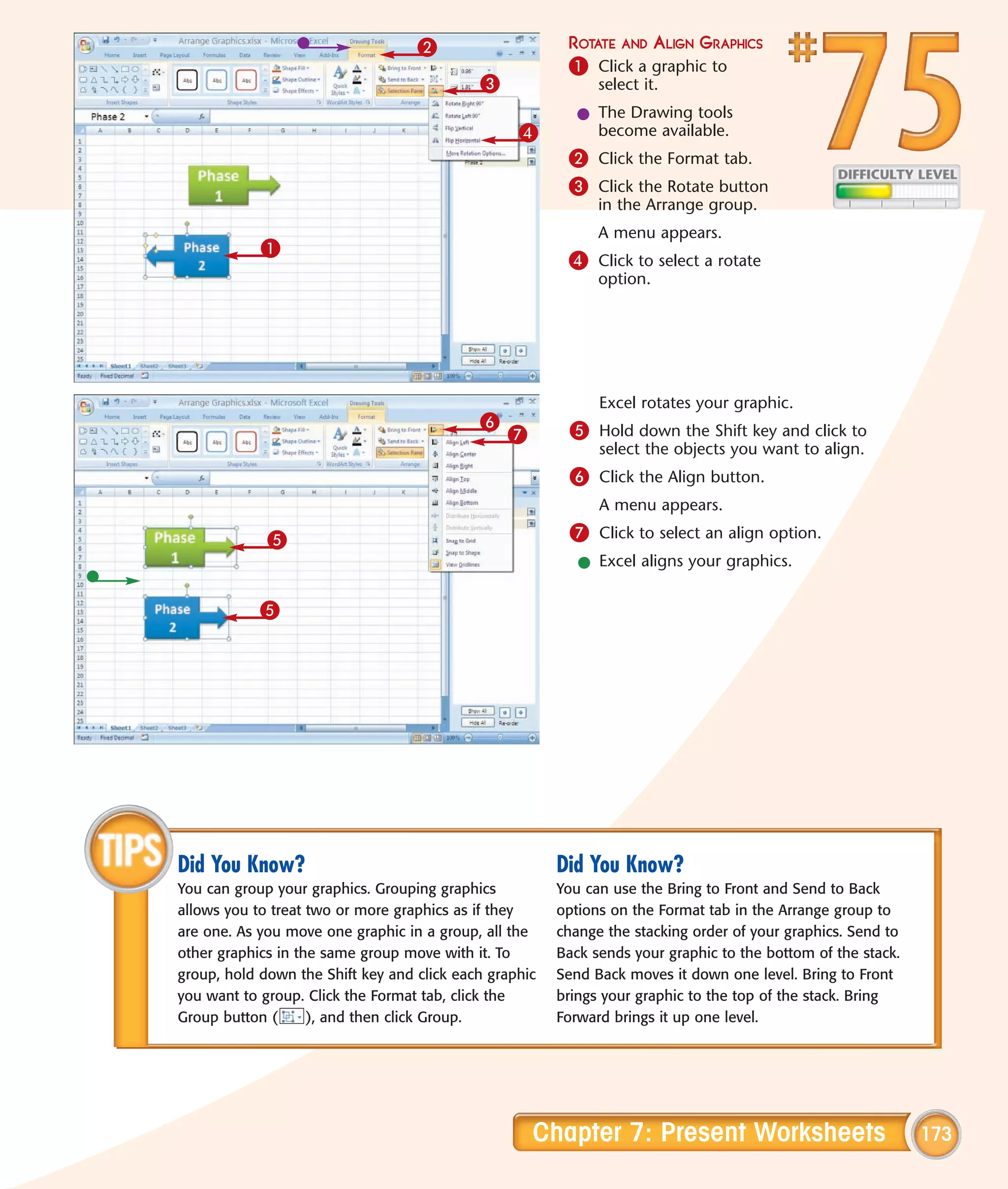 2                     ROTATE AND ALIGN GRAPHICS
                                                         1 Click a graphic to
                                            3                 select it.
                                                           l The Drawing tools
                                                  4          become available.
                                                         2 Click the Format tab.
                                                         3 Click the Rotate button
                                                              in the Arrange group.
                                                              A menu appears.
            1
                                                         4 Click to select a rotate
                                                              option.




                                                              Excel rotates your graphic.
                                            6            5 Hold down the Shift key and click to
                                                7
                                                              select the objects you want to align.
                                                         6 Click the Align button.
                                                              A menu appears.

             5                                           7 Click to select an align option.
                                                           l Excel aligns your graphics.

            5




Did You Know?                                           Did You Know?
You can group your graphics. Grouping graphics          You can use the Bring to Front and Send to Back
allows you to treat two or more graphics as if they     options on the Format tab in the Arrange group to
are one. As you move one graphic in a group, all the    change the stacking order of your graphics. Send to
other graphics in the same group move with it. To       Back sends your graphic to the bottom of the stack.
group, hold down the Shift key and click each graphic   Send Back moves it down one level. Bring to Front
you want to group. Click the Format tab, click the      brings your graphic to the top of the stack. Bring
Group button (      ), and then click Group.            Forward brings it up one level.




                                                    Chapter 7: Present Worksheets                             173
 