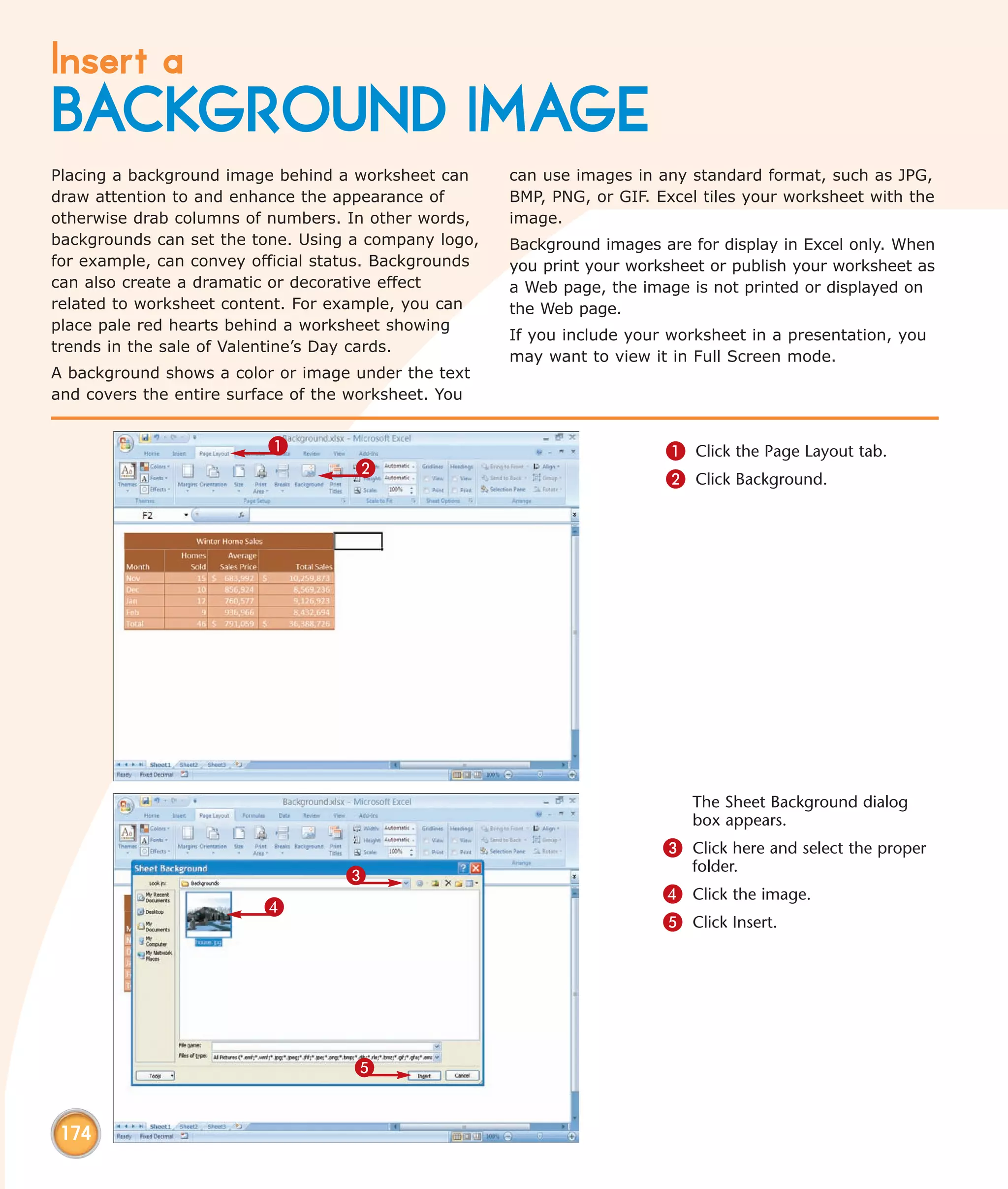 Insert a
BACKGROUND IMAGE
Placing a background image behind a worksheet can      can use images in any standard format, such as JPG,
draw attention to and enhance the appearance of        BMP, PNG, or GIF. Excel tiles your worksheet with the
otherwise drab columns of numbers. In other words,     image.
backgrounds can set the tone. Using a company logo,    Background images are for display in Excel only. When
for example, can convey official status. Backgrounds   you print your worksheet or publish your worksheet as
can also create a dramatic or decorative effect        a Web page, the image is not printed or displayed on
related to worksheet content. For example, you can     the Web page.
place pale red hearts behind a worksheet showing
                                                       If you include your worksheet in a presentation, you
trends in the sale of Valentine’s Day cards.
                                                       may want to view it in Full Screen mode.
A background shows a color or image under the text
and covers the entire surface of the worksheet. You


                          1                                               1 Click the Page Layout tab.
                                     2
                                                                          2 Click Background.




                                                                             The Sheet Background dialog
                                                                             box appears.
                                                                          3 Click here and select the proper
                                                                             folder.
                                   3
                                                                          4 Click the image.
                         4
                                                                          5 Click Insert.




                                    5


 174
 