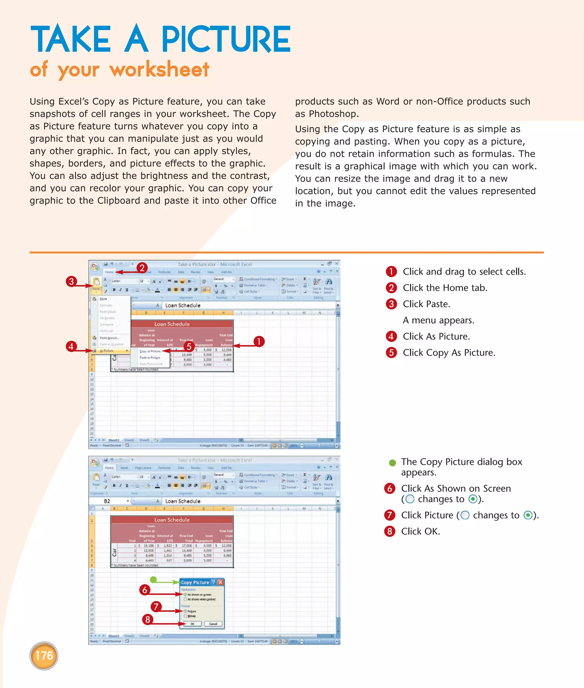 TAKE A PICTURE
of your worksheet
Using Excel’s Copy as Picture feature, you can take       products such as Word or non-Office products such
snapshots of cell ranges in your worksheet. The Copy      as Photoshop.
as Picture feature turns whatever you copy into a         Using the Copy as Picture feature is as simple as
graphic that you can manipulate just as you would         copying and pasting. When you copy as a picture,
any other graphic. In fact, you can apply styles,         you do not retain information such as formulas. The
shapes, borders, and picture effects to the graphic.      result is a graphical image with which you can work.
You can also adjust the brightness and the contrast,      You can resize the image and drag it to a new
and you can recolor your graphic. You can copy your       location, but you cannot edit the values represented
graphic to the Clipboard and paste it into other Office   in the image.




                       2                                                     1 Click and drag to select cells.
        3
                                                                             2 Click the Home tab.
                                                                             3 Click Paste.
                                                                                 A menu appears.

                                                 1                           4 Click As Picture.
        4                         5
                                                                             5 Click Copy As Picture.




                                                                              l The Copy Picture dialog box
                                                                                appears.
                                                                             6 Click As Shown on Screen
                                                                                (   changes to     ).
                                                                             7 Click Picture (   changes to      ).
                                                                             8 Click OK.




                        6
                         7
                        8


 176
 