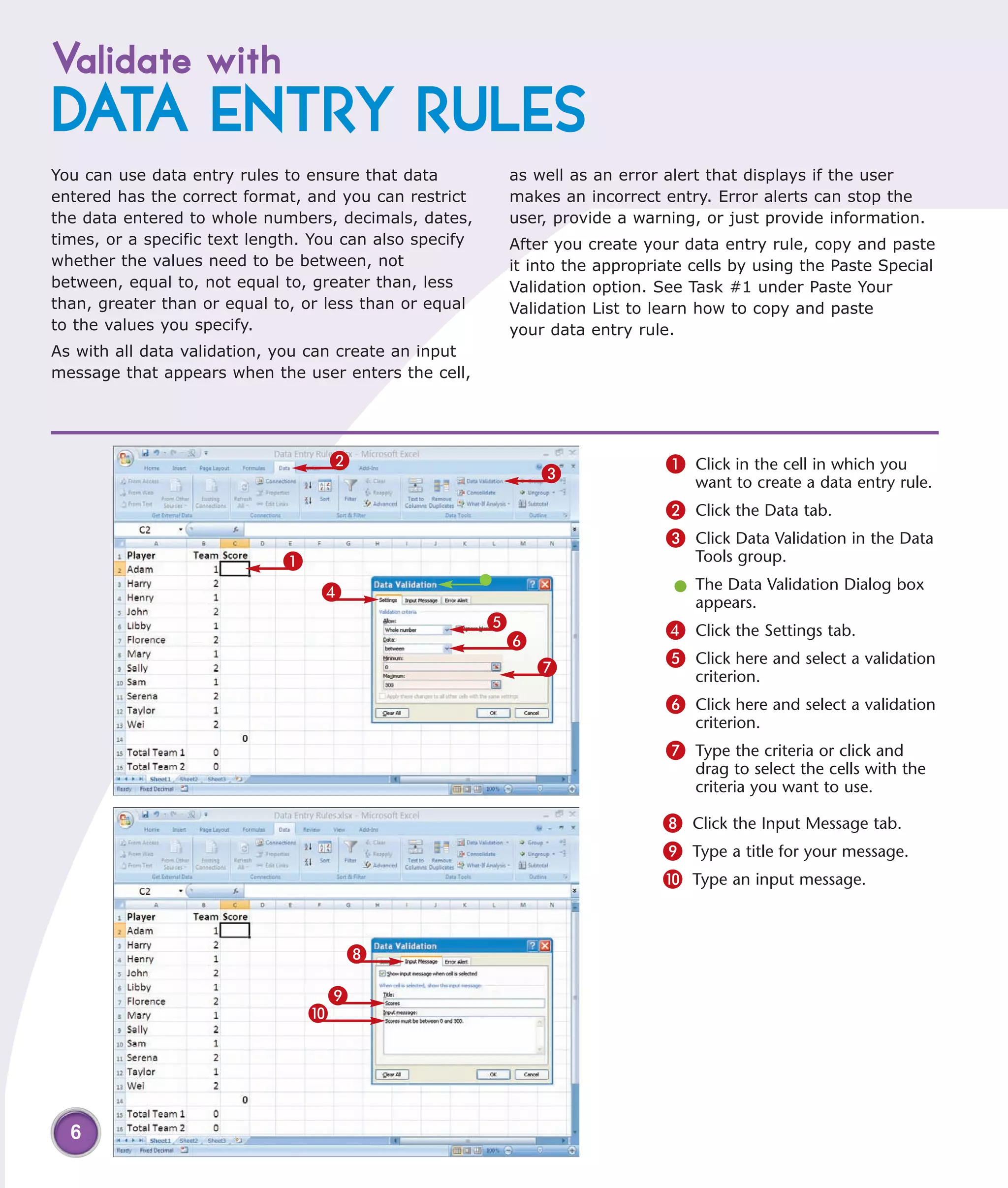 Validate with
DATA ENTRY RULES
You can use data entry rules to ensure that data          as well as an error alert that displays if the user
entered has the correct format, and you can restrict      makes an incorrect entry. Error alerts can stop the
the data entered to whole numbers, decimals, dates,       user, provide a warning, or just provide information.
times, or a specific text length. You can also specify    After you create your data entry rule, copy and paste
whether the values need to be between, not                it into the appropriate cells by using the Paste Special
between, equal to, not equal to, greater than, less       Validation option. See Task #1 under Paste Your
than, greater than or equal to, or less than or equal     Validation List to learn how to copy and paste
to the values you specify.                                your data entry rule.
As with all data validation, you can create an input
message that appears when the user enters the cell,




                                   2                                          1 Click in the cell in which you
                                                              3                   want to create a data entry rule.
                                                                              2 Click the Data tab.
                                                                              3 Click Data Validation in the Data
                             1                                                    Tools group.

                                  4                                            l The Data Validation Dialog box
                                                                                 appears.
                                                         5                    4 Click the Settings tab.
                                                          6
                                                              7               5 Click here and select a validation
                                                                                  criterion.
                                                                              6 Click here and select a validation
                                                                                  criterion.
                                                                              7 Type the criteria or click and
                                                                                  drag to select the cells with the
                                                                                  criteria you want to use.

                                                                              8 Click the Input Message tab.
                                                                              9 Type a title for your message.
                                                                              0 Type an input message.


                                      8

                                  9
                                 0




  6
 