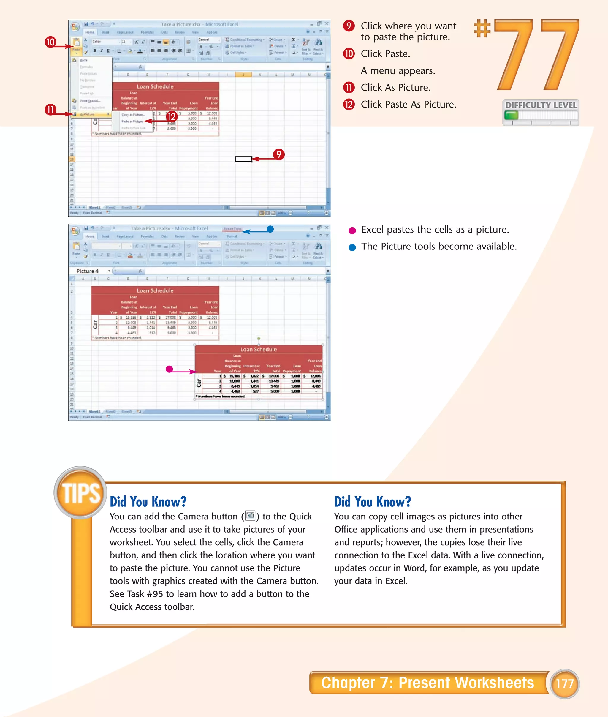 9 Click where you want
                                                                 to paste the picture.
0
                                                             0 Click Paste.
                                                                 A menu appears.
                                                             ! Click As Picture.
!                                                            @ Click Paste As Picture.
                 @


                                           9




                                                              l Excel pastes the cells as a picture.
                                                              l The Picture tools become available.




    Did You Know?                                          Did You Know?
    You can add the Camera button ( ) to the Quick         You can copy cell images as pictures into other
    Access toolbar and use it to take pictures of your     Office applications and use them in presentations
    worksheet. You select the cells, click the Camera      and reports; however, the copies lose their live
    button, and then click the location where you want     connection to the Excel data. With a live connection,
    to paste the picture. You cannot use the Picture       updates occur in Word, for example, as you update
    tools with graphics created with the Camera button.    your data in Excel.
    See Task #95 to learn how to add a button to the
    Quick Access toolbar.




                                                          Chapter 7: Present Worksheets                            177
 