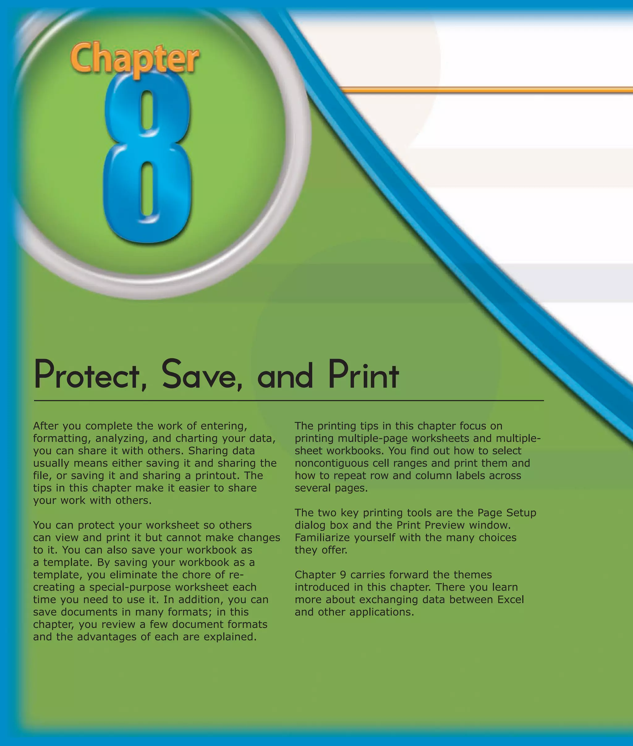 Protect, Save, and Print
After you complete the work of entering,         The printing tips in this chapter focus on
formatting, analyzing, and charting your data,   printing multiple-page worksheets and multiple-
you can share it with others. Sharing data       sheet workbooks. You find out how to select
usually means either saving it and sharing the   noncontiguous cell ranges and print them and
file, or saving it and sharing a printout. The   how to repeat row and column labels across
tips in this chapter make it easier to share     several pages.
your work with others.
                                                 The two key printing tools are the Page Setup
You can protect your worksheet so others         dialog box and the Print Preview window.
can view and print it but cannot make changes    Familiarize yourself with the many choices
to it. You can also save your workbook as        they offer.
a template. By saving your workbook as a
template, you eliminate the chore of re-         Chapter 9 carries forward the themes
creating a special-purpose worksheet each        introduced in this chapter. There you learn
time you need to use it. In addition, you can    more about exchanging data between Excel
save documents in many formats; in this          and other applications.
chapter, you review a few document formats
and the advantages of each are explained.
 