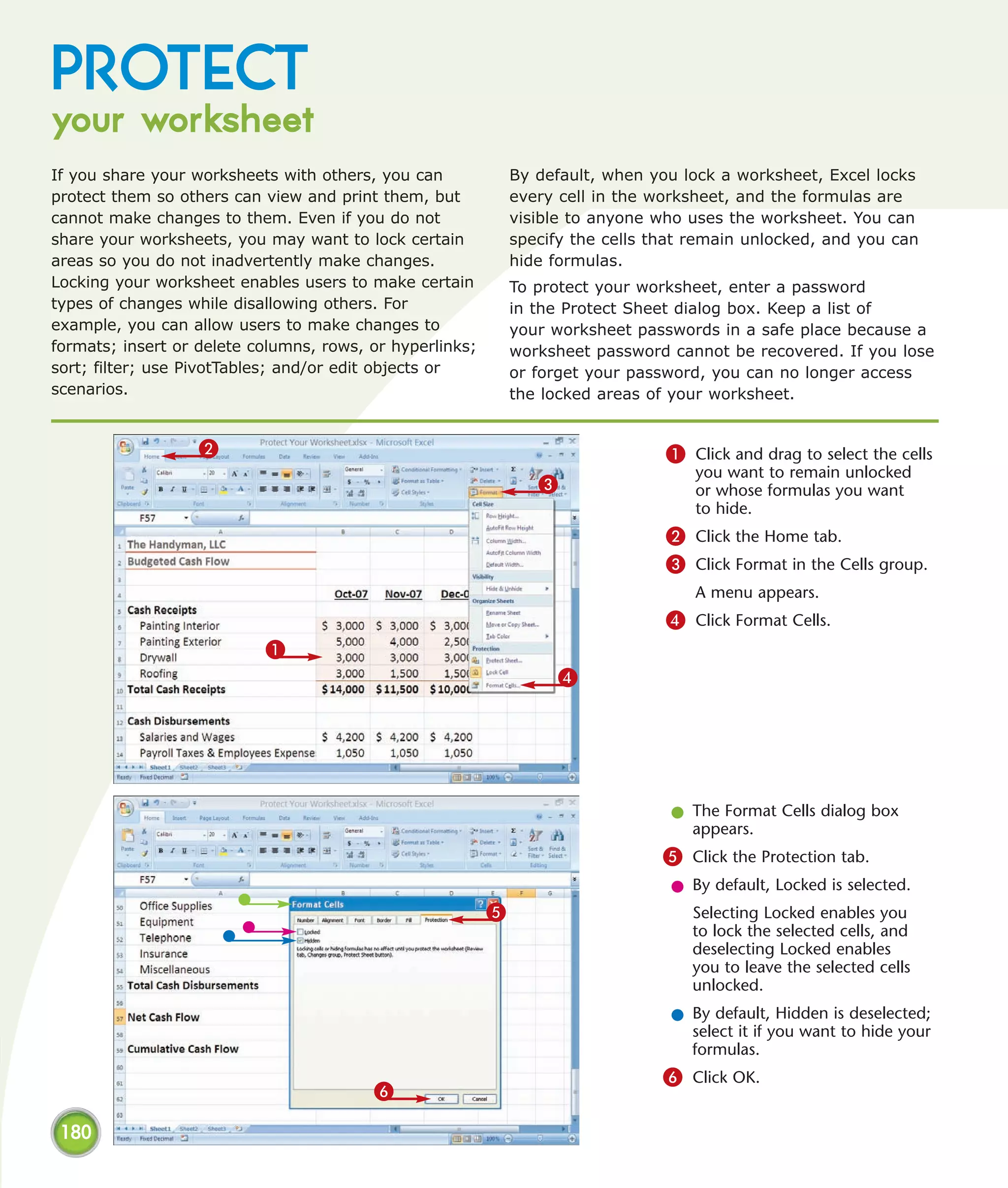 PROTECT
your worksheet
If you share your worksheets with others, you can             By default, when you lock a worksheet, Excel locks
protect them so others can view and print them, but           every cell in the worksheet, and the formulas are
cannot make changes to them. Even if you do not               visible to anyone who uses the worksheet. You can
share your worksheets, you may want to lock certain           specify the cells that remain unlocked, and you can
areas so you do not inadvertently make changes.               hide formulas.
Locking your worksheet enables users to make certain          To protect your worksheet, enter a password
types of changes while disallowing others. For                in the Protect Sheet dialog box. Keep a list of
example, you can allow users to make changes to               your worksheet passwords in a safe place because a
formats; insert or delete columns, rows, or hyperlinks;       worksheet password cannot be recovered. If you lose
sort; filter; use PivotTables; and/or edit objects or         or forget your password, you can no longer access
scenarios.                                                    the locked areas of your worksheet.


                   2                                                             1 Click and drag to select the cells
                                                                                     you want to remain unlocked
                                                                 3                   or whose formulas you want
                                                                                     to hide.
                                                                                 2 Click the Home tab.
                                                                                 3 Click Format in the Cells group.
                                                                                     A menu appears.
                                                                                 4 Click Format Cells.
                           1
                                                                    4




                                                                                  l The Format Cells dialog box
                                                                                    appears.
                                                                                 5 Click the Protection tab.
                                                                                  l By default, Locked is selected.
                                                          5                         Selecting Locked enables you
                                                                                    to lock the selected cells, and
                                                                                    deselecting Locked enables
                                                                                    you to leave the selected cells
                                                                                    unlocked.
                                                                                  l By default, Hidden is deselected;
                                                                                    select it if you want to hide your
                                                                                    formulas.
                                                                                 6 Click OK.
                                         6

 180
 