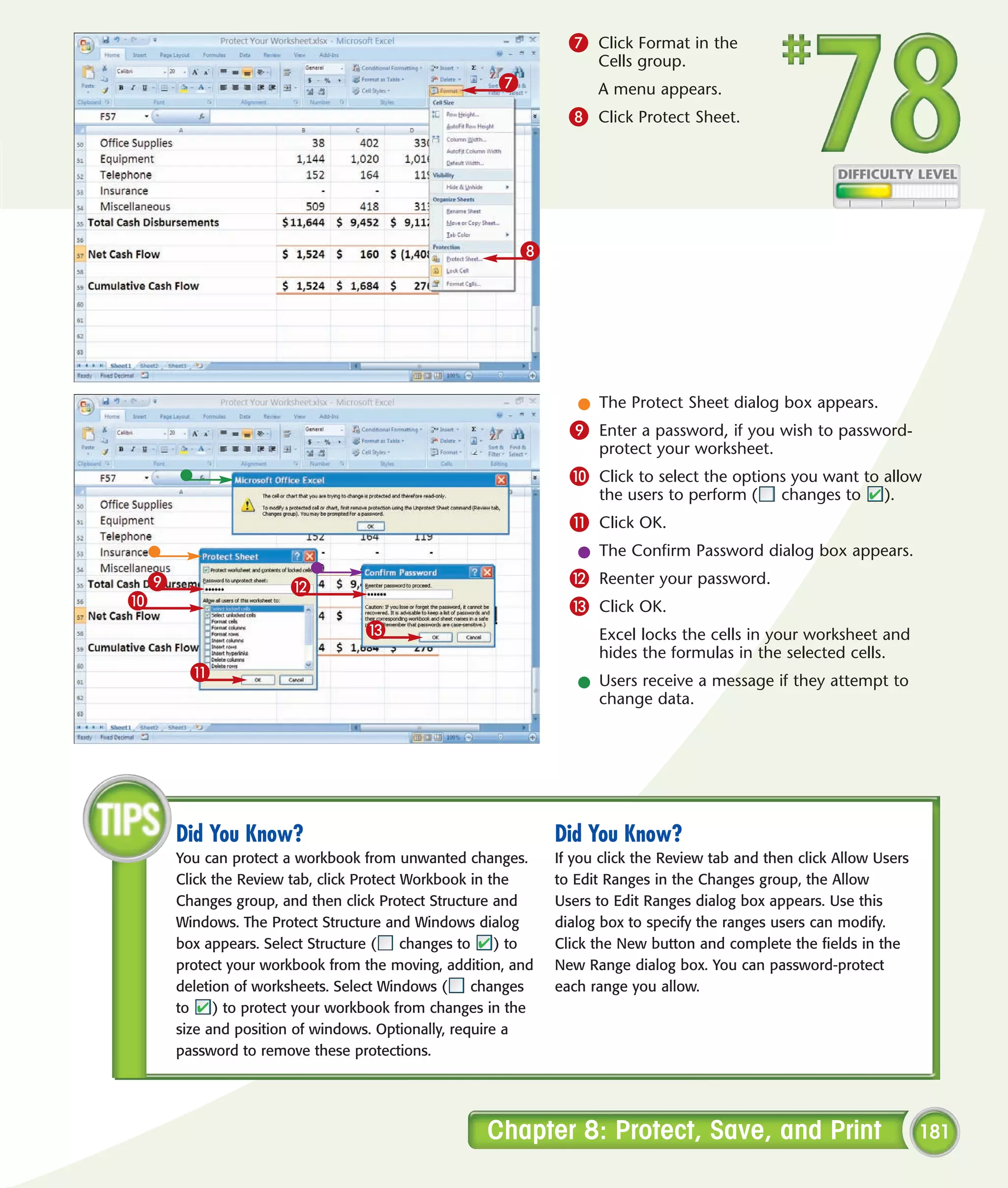 7 Click Format in the
                                                                   Cells group.
                                                    7              A menu appears.
                                                               8 Click Protect Sheet.




                                                        8




                                                                l The Protect Sheet dialog box appears.
                                                               9 Enter a password, if you wish to password-
                                                                   protect your worksheet.
                                                               0 Click to select the options you want to allow
                                                                   the users to perform (      changes to      ).
                                                               ! Click OK.
                                                                l The Confirm Password dialog box appears.
 9                    @                                        @ Reenter your password.
0                                                              # Click OK.
                                 #                                 Excel locks the cells in your worksheet and
                                                                   hides the formulas in the selected cells.
       !
                                                                l Users receive a message if they attempt to
                                                                  change data.




     Did You Know?                                           Did You Know?
     You can protect a workbook from unwanted changes.       If you click the Review tab and then click Allow Users
     Click the Review tab, click Protect Workbook in the     to Edit Ranges in the Changes group, the Allow
     Changes group, and then click Protect Structure and     Users to Edit Ranges dialog box appears. Use this
     Windows. The Protect Structure and Windows dialog       dialog box to specify the ranges users can modify.
     box appears. Select Structure (     changes to   ) to   Click the New button and complete the fields in the
     protect your workbook from the moving, addition, and    New Range dialog box. You can password-protect
     deletion of worksheets. Select Windows (      changes   each range you allow.
     to    ) to protect your workbook from changes in the
     size and position of windows. Optionally, require a
     password to remove these protections.




                                                   Chapter 8: Protect, Save, and Print                                181
 
