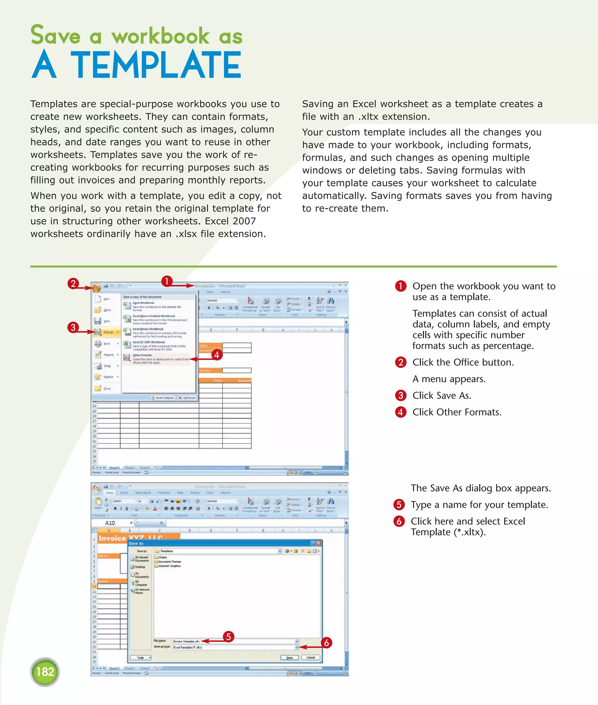 Save a workbook as
A TEMPLATE
Templates are special-purpose workbooks you use to      Saving an Excel worksheet as a template creates a
create new worksheets. They can contain formats,        file with an .xltx extension.
styles, and specific content such as images, column     Your custom template includes all the changes you
heads, and date ranges you want to reuse in other       have made to your workbook, including formats,
worksheets. Templates save you the work of re-          formulas, and such changes as opening multiple
creating workbooks for recurring purposes such as       windows or deleting tabs. Saving formulas with
filling out invoices and preparing monthly reports.     your template causes your worksheet to calculate
When you work with a template, you edit a copy, not     automatically. Saving formats saves you from having
the original, so you retain the original template for   to re-create them.
use in structuring other worksheets. Excel 2007
worksheets ordinarily have an .xlsx file extension.




       2                   1                                              1 Open the workbook you want to
                                                                              use as a template.
                                                                              Templates can consist of actual
       3                                                                      data, column labels, and empty
                                                                              cells with specific number
                                                                              formats such as percentage.
                                      4
                                                                          2 Click the Office button.
                                                                              A menu appears.
                                                                          3 Click Save As.
                                                                          4 Click Other Formats.




                                                                              The Save As dialog box appears.
                                                                          5 Type a name for your template.
                                                                          6 Click here and select Excel
                                                                              Template (*.xltx).




                                        5
                                                           6

 182
 