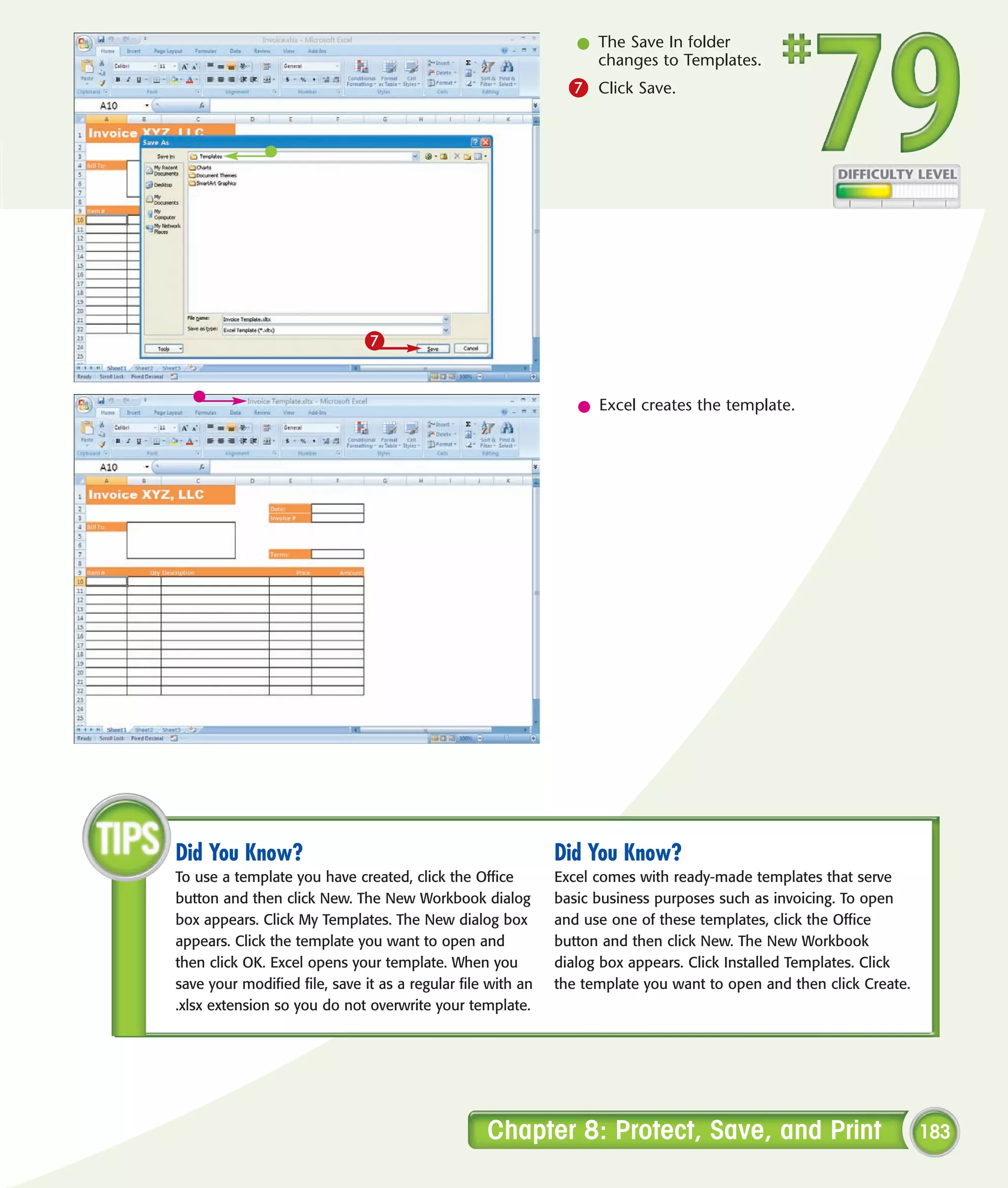 l The Save In folder
                                                                  changes to Templates.
                                                               7 Click Save.




                              7


                                                                l Excel creates the template.




Did You Know?                                                Did You Know?
To use a template you have created, click the Office         Excel comes with ready-made templates that serve
button and then click New. The New Workbook dialog           basic business purposes such as invoicing. To open
box appears. Click My Templates. The New dialog box          and use one of these templates, click the Office
appears. Click the template you want to open and             button and then click New. The New Workbook
then click OK. Excel opens your template. When you           dialog box appears. Click Installed Templates. Click
save your modified file, save it as a regular file with an   the template you want to open and then click Create.
.xlsx extension so you do not overwrite your template.




                                                  Chapter 8: Protect, Save, and Print                               183
 