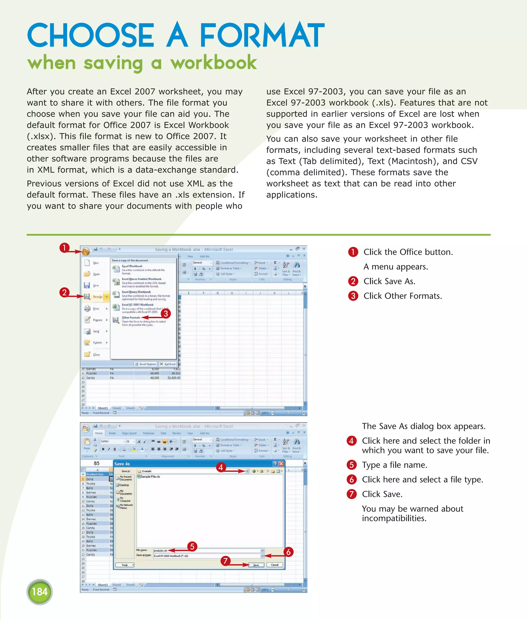 CHOOSE A FORMAT
when saving a workbook
After you create an Excel 2007 worksheet, you may        use Excel 97-2003, you can save your file as an
want to share it with others. The file format you        Excel 97-2003 workbook (.xls). Features that are not
choose when you save your file can aid you. The          supported in earlier versions of Excel are lost when
default format for Office 2007 is Excel Workbook         you save your file as an Excel 97-2003 workbook.
(.xlsx). This file format is new to Office 2007. It      You can also save your worksheet in other file
creates smaller files that are easily accessible in      formats, including several text-based formats such
other software programs because the files are            as Text (Tab delimited), Text (Macintosh), and CSV
in XML format, which is a data-exchange standard.        (comma delimited). These formats save the
Previous versions of Excel did not use XML as the        worksheet as text that can be read into other
default format. These files have an .xls extension. If   applications.
you want to share your documents with people who




        1                                                                   1 Click the Office button.
                                                                                A menu appears.
                                                                            2 Click Save As.
        2                                                                   3 Click Other Formats.
                                 3




                                                                               The Save As dialog box appears.
                                                                           4 Click here and select the folder in
                                                                               which you want to save your file.
                                              4                            5 Type a file name.
                                                                           6 Click here and select a file type.
                                                                           7 Click Save.
                                                                               You may be warned about
                                                                               incompatibilities.


                                       5
                                                             6
                                                7


 184
 