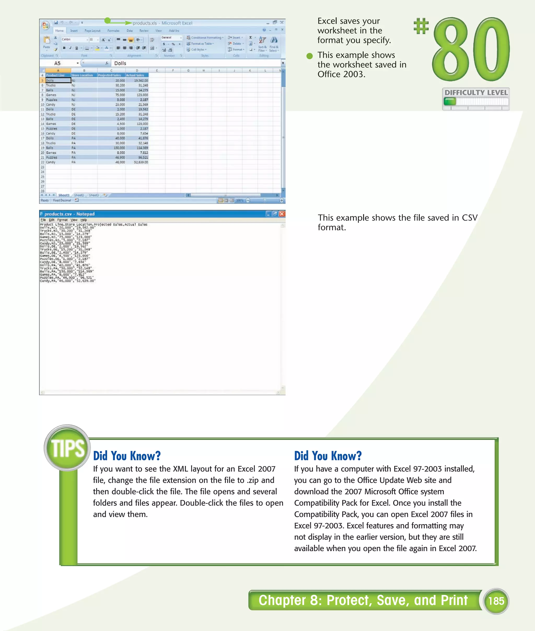 Excel saves your
                                                                 worksheet in the
                                                                 format you specify.
                                                              l This example shows
                                                                the worksheet saved in
                                                                Office 2003.




                                                                  This example shows the file saved in CSV
                                                                  format.




Did You Know?                                              Did You Know?
If you want to see the XML layout for an Excel 2007        If you have a computer with Excel 97-2003 installed,
file, change the file extension on the file to .zip and    you can go to the Office Update Web site and
then double-click the file. The file opens and several     download the 2007 Microsoft Office system
folders and files appear. Double-click the files to open   Compatibility Pack for Excel. Once you install the
and view them.                                             Compatibility Pack, you can open Excel 2007 files in
                                                           Excel 97-2003. Excel features and formatting may
                                                           not display in the earlier version, but they are still
                                                           available when you open the file again in Excel 2007.




                                                Chapter 8: Protect, Save, and Print                                 185
 
