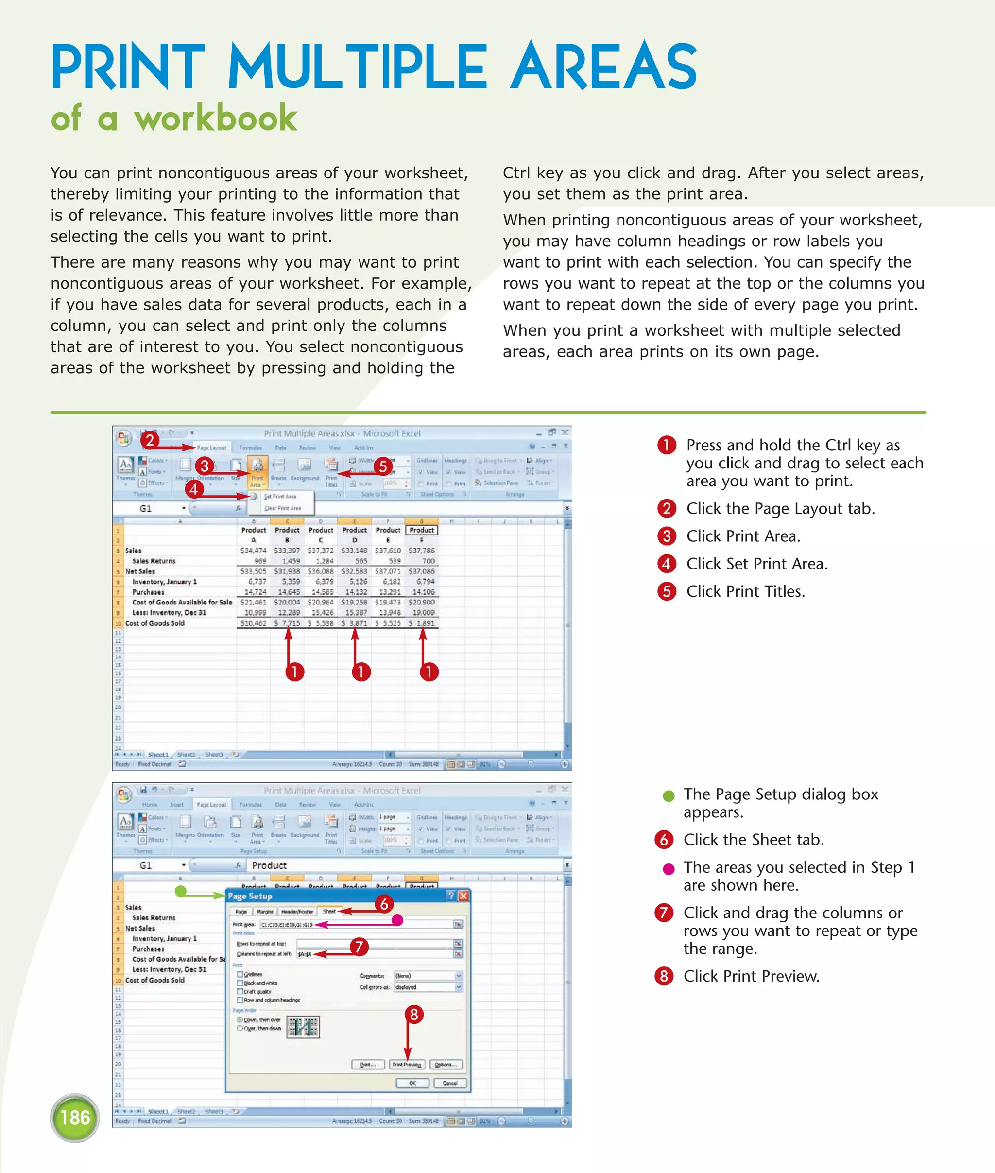 PRINT MULTIPLE AREAS
of a workbook
You can print noncontiguous areas of your worksheet,      Ctrl key as you click and drag. After you select areas,
thereby limiting your printing to the information that    you set them as the print area.
is of relevance. This feature involves little more than   When printing noncontiguous areas of your worksheet,
selecting the cells you want to print.                    you may have column headings or row labels you
There are many reasons why you may want to print          want to print with each selection. You can specify the
noncontiguous areas of your worksheet. For example,       rows you want to repeat at the top or the columns you
if you have sales data for several products, each in a    want to repeat down the side of every page you print.
column, you can select and print only the columns         When you print a worksheet with multiple selected
that are of interest to you. You select noncontiguous     areas, each area prints on its own page.
areas of the worksheet by pressing and holding the



           2                                                                  1 Press and hold the Ctrl key as
                  3                        5                                      you click and drag to select each
                                                                                  area you want to print.
                 4
                                                                              2   Click the Page Layout tab.
                                                                              3   Click Print Area.
                                                                              4   Click Set Print Area.
                                                                              5   Click Print Titles.



                              1        1        1




                                                                              l The Page Setup dialog box
                                                                                appears.
                                                                             6 Click the Sheet tab.
                                                                              l The areas you selected in Step 1
                                                                                are shown here.
                                           6                                 7 Click and drag the columns or
                                                                                  rows you want to repeat or type
                                       7                                          the range.
                                                                             8 Click Print Preview.
                                               8




 186
 