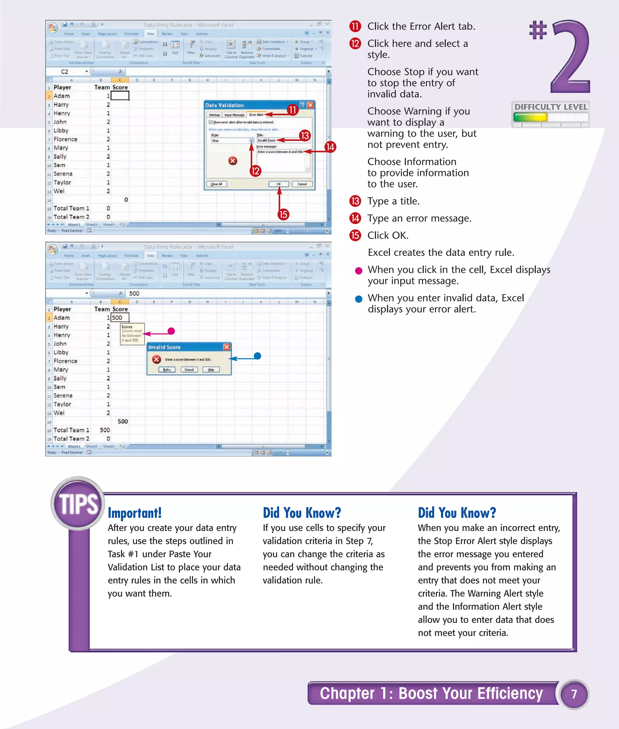 ! Click the Error Alert tab.
                                                               @ Click here and select a
                                                                    style.
                                                                    Choose Stop if you want
                                                                    to stop the entry of
                                                                    invalid data.
                                               !                    Choose Warning if you
                                                                    want to display a
                                                  #                 warning to the user, but
                                                         $          not prevent entry.
                                                                    Choose Information
                                     @                              to provide information
                                                                    to the user.
                                                               # Type a title.
                                            %                  $ Type an error message.
                                                               % Click OK.
                                                                    Excel creates the data entry rule.
                                                                l When you click in the cell, Excel displays
                                                                  your input message.
                                                                l When you enter invalid data, Excel
                                                                  displays your error alert.




Important!                               Did You Know?                         Did You Know?
After you create your data entry         If you use cells to specify your      When you make an incorrect entry,
rules, use the steps outlined in         validation criteria in Step 7,        the Stop Error Alert style displays
Task #1 under Paste Your                 you can change the criteria as        the error message you entered
Validation List to place your data       needed without changing the           and prevents you from making an
entry rules in the cells in which        validation rule.                      entry that does not meet your
you want them.                                                                 criteria. The Warning Alert style
                                                                               and the Information Alert style
                                                                               allow you to enter data that does
                                                                               not meet your criteria.




                                                       Chapter 1: Boost Your Efficiency                              7
 