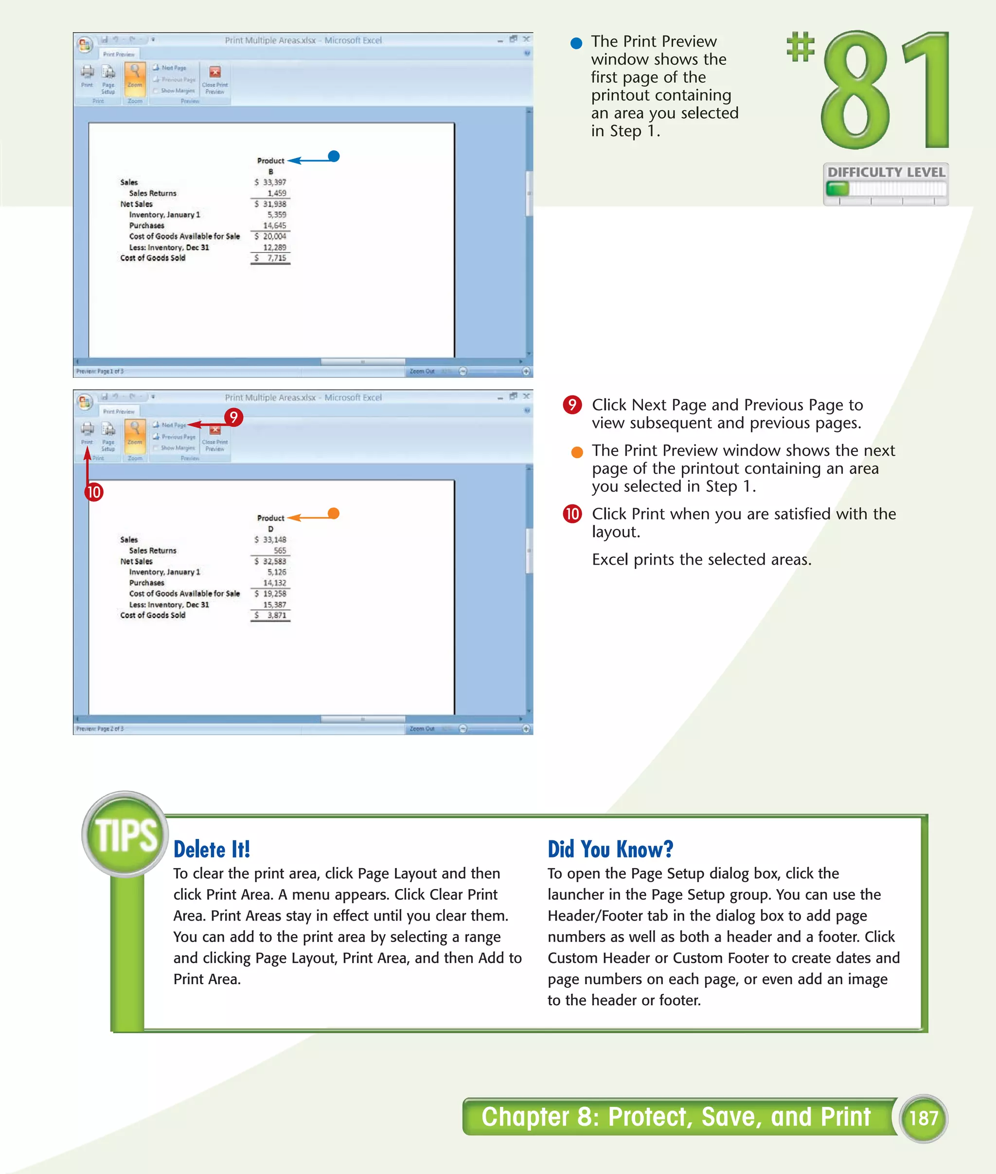 l The Print Preview
                                                                  window shows the
                                                                  first page of the
                                                                  printout containing
                                                                  an area you selected
                                                                  in Step 1.




                                                               9 Click Next Page and Previous Page to
           9                                                       view subsequent and previous pages.
                                                                l The Print Preview window shows the next
                                                                  page of the printout containing an area
0                                                                 you selected in Step 1.
                                                               0 Click Print when you are satisfied with the
                                                                   layout.
                                                                   Excel prints the selected areas.




    Delete It!                                               Did You Know?
    To clear the print area, click Page Layout and then      To open the Page Setup dialog box, click the
    click Print Area. A menu appears. Click Clear Print      launcher in the Page Setup group. You can use the
    Area. Print Areas stay in effect until you clear them.   Header/Footer tab in the dialog box to add page
    You can add to the print area by selecting a range       numbers as well as both a header and a footer. Click
    and clicking Page Layout, Print Area, and then Add to    Custom Header or Custom Footer to create dates and
    Print Area.                                              page numbers on each page, or even add an image
                                                             to the header or footer.




                                                   Chapter 8: Protect, Save, and Print                              187
 