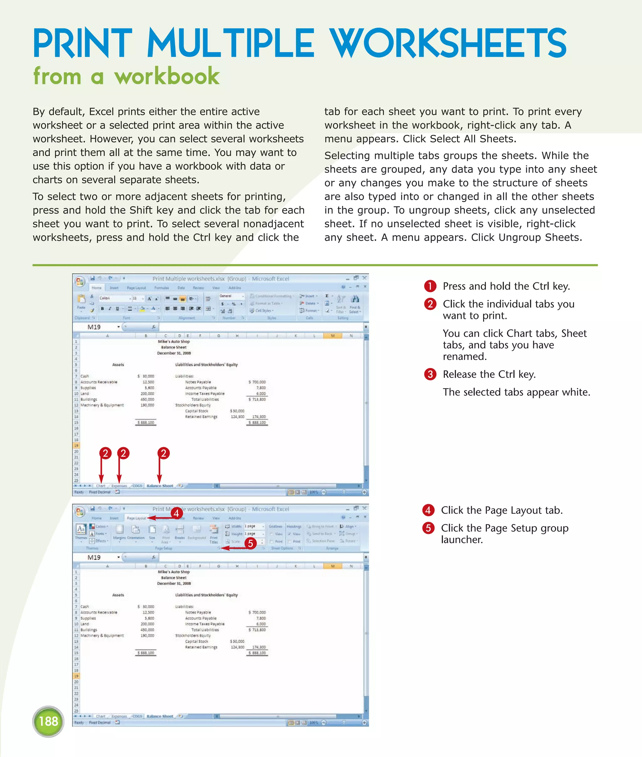 PRINT MULTIPLE WORKSHEETS
from a workbook
By default, Excel prints either the entire active         tab for each sheet you want to print. To print every
worksheet or a selected print area within the active      worksheet in the workbook, right-click any tab. A
worksheet. However, you can select several worksheets     menu appears. Click Select All Sheets.
and print them all at the same time. You may want to      Selecting multiple tabs groups the sheets. While the
use this option if you have a workbook with data or       sheets are grouped, any data you type into any sheet
charts on several separate sheets.                        or any changes you make to the structure of sheets
To select two or more adjacent sheets for printing,       are also typed into or changed in all the other sheets
press and hold the Shift key and click the tab for each   in the group. To ungroup sheets, click any unselected
sheet you want to print. To select several nonadjacent    sheet. If no unselected sheet is visible, right-click
worksheets, press and hold the Ctrl key and click the     any sheet. A menu appears. Click Ungroup Sheets.



                                                                              1 Press and hold the Ctrl key.
                                                                              2 Click the individual tabs you
                                                                                 want to print.
                                                                                 You can click Chart tabs, Sheet
                                                                                 tabs, and tabs you have
                                                                                 renamed.
                                                                              3 Release the Ctrl key.
                                                                                 The selected tabs appear white.




             2 2         2



                             4                                               4 Click the Page Layout tab.
                                                                             5 Click the Page Setup group
                                          5                                      launcher.




 188
 