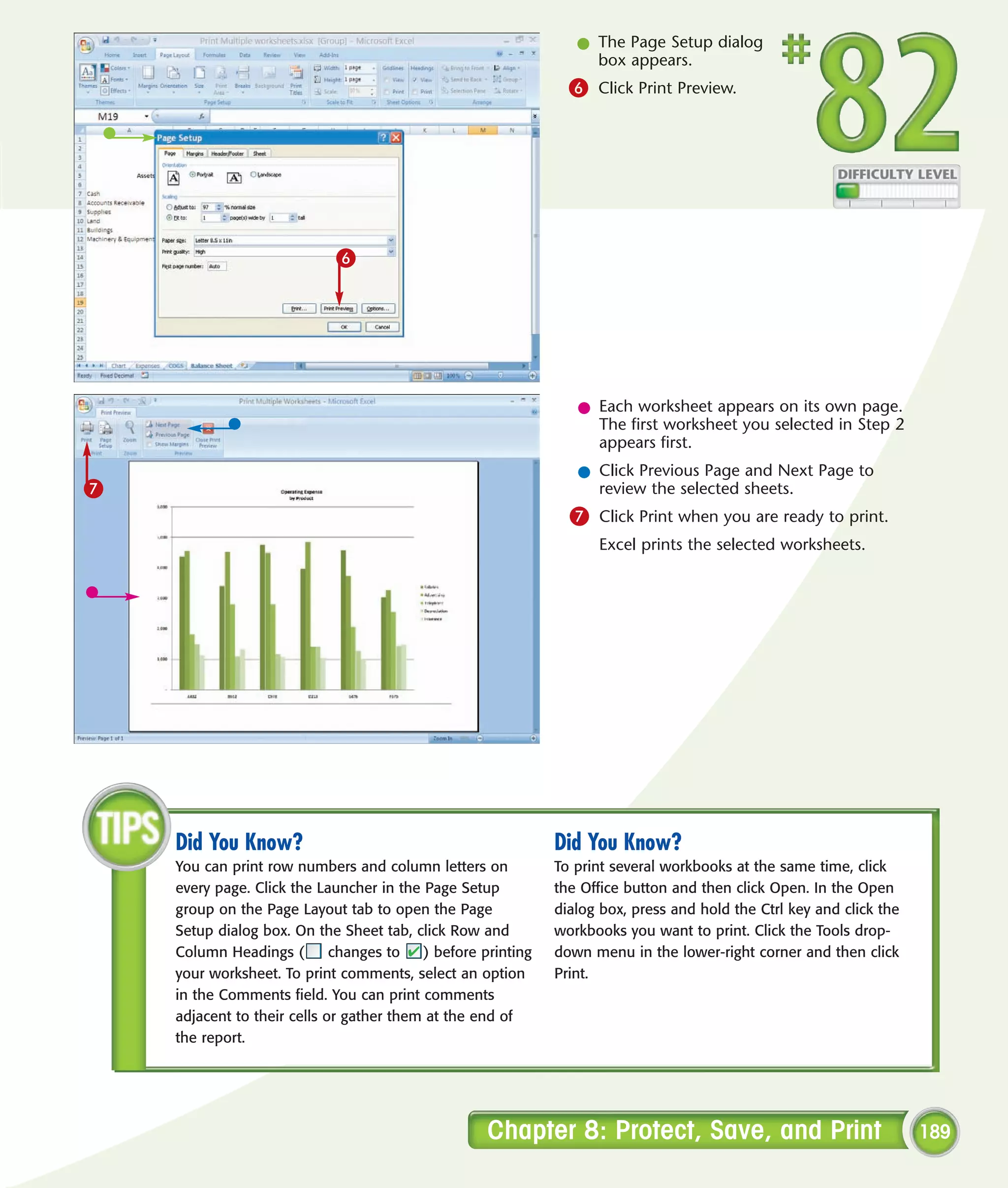 l The Page Setup dialog
                                                                   box appears.
                                                                6 Click Print Preview.




                            6




                                                                 l Each worksheet appears on its own page.
                                                                   The first worksheet you selected in Step 2
                                                                   appears first.
                                                                 l Click Previous Page and Next Page to
7                                                                  review the selected sheets.
                                                                7 Click Print when you are ready to print.
                                                                    Excel prints the selected worksheets.




    Did You Know?                                             Did You Know?
    You can print row numbers and column letters on           To print several workbooks at the same time, click
    every page. Click the Launcher in the Page Setup          the Office button and then click Open. In the Open
    group on the Page Layout tab to open the Page             dialog box, press and hold the Ctrl key and click the
    Setup dialog box. On the Sheet tab, click Row and         workbooks you want to print. Click the Tools drop-
    Column Headings (        changes to   ) before printing   down menu in the lower-right corner and then click
    your worksheet. To print comments, select an option       Print.
    in the Comments field. You can print comments
    adjacent to their cells or gather them at the end of
    the report.




                                                    Chapter 8: Protect, Save, and Print                               189
 