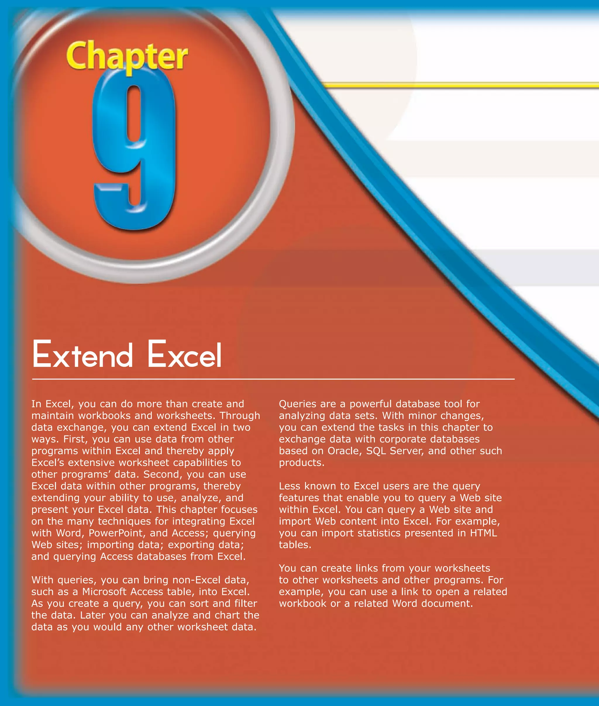Extend Excel
In Excel, you can do more than create and        Queries are a powerful database tool for
maintain workbooks and worksheets. Through       analyzing data sets. With minor changes,
data exchange, you can extend Excel in two       you can extend the tasks in this chapter to
ways. First, you can use data from other         exchange data with corporate databases
programs within Excel and thereby apply          based on Oracle, SQL Server, and other such
Excel’s extensive worksheet capabilities to      products.
other programs’ data. Second, you can use
Excel data within other programs, thereby        Less known to Excel users are the query
extending your ability to use, analyze, and      features that enable you to query a Web site
present your Excel data. This chapter focuses    within Excel. You can query a Web site and
on the many techniques for integrating Excel     import Web content into Excel. For example,
with Word, PowerPoint, and Access; querying      you can import statistics presented in HTML
Web sites; importing data; exporting data;       tables.
and querying Access databases from Excel.
                                                 You can create links from your worksheets
With queries, you can bring non-Excel data,      to other worksheets and other programs. For
such as a Microsoft Access table, into Excel.    example, you can use a link to open a related
As you create a query, you can sort and filter   workbook or a related Word document.
the data. Later you can analyze and chart the
data as you would any other worksheet data.
 