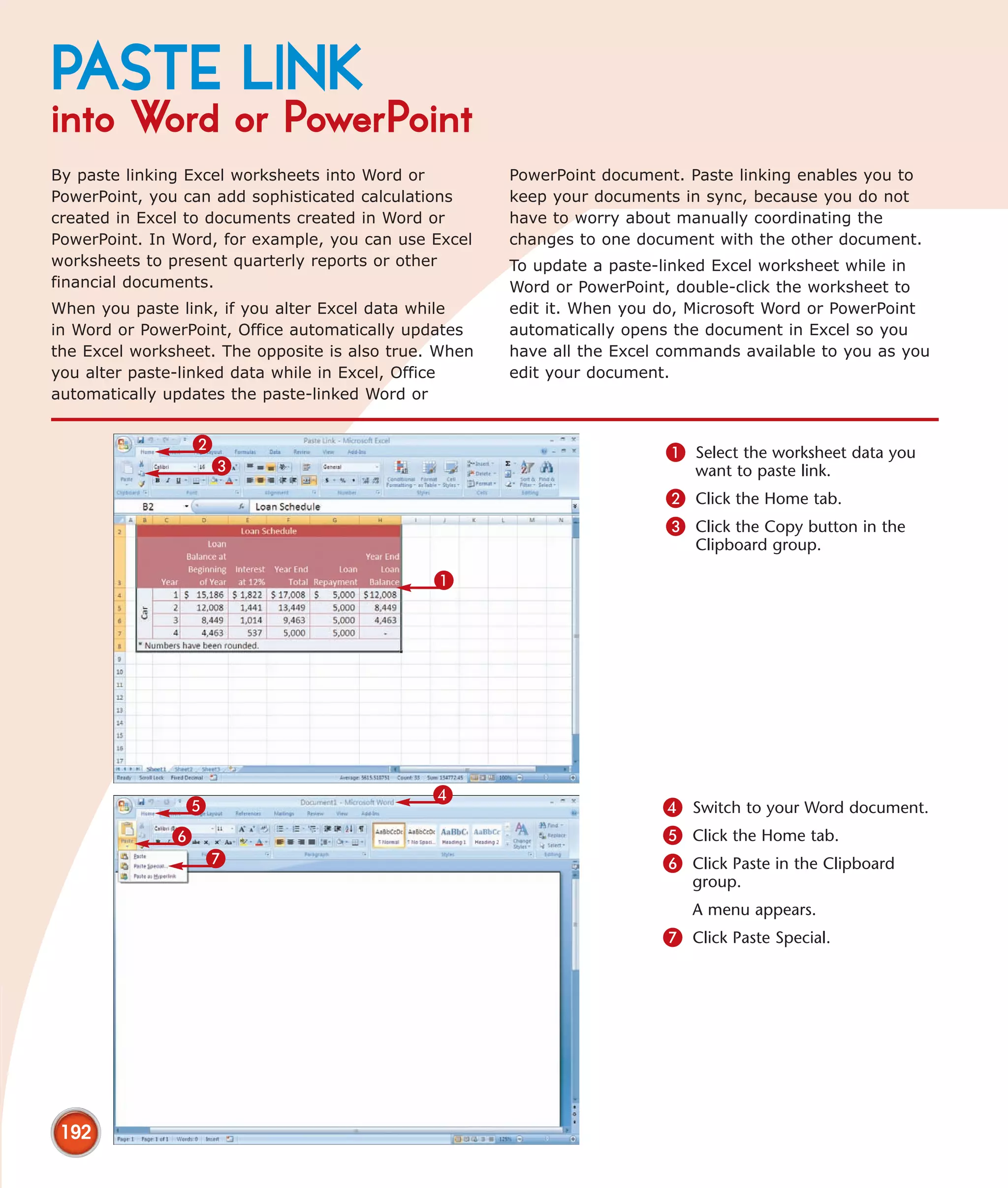 PASTE LINK
into Word or PowerPoint
By paste linking Excel worksheets into Word or         PowerPoint document. Paste linking enables you to
PowerPoint, you can add sophisticated calculations     keep your documents in sync, because you do not
created in Excel to documents created in Word or       have to worry about manually coordinating the
PowerPoint. In Word, for example, you can use Excel    changes to one document with the other document.
worksheets to present quarterly reports or other       To update a paste-linked Excel worksheet while in
financial documents.                                   Word or PowerPoint, double-click the worksheet to
When you paste link, if you alter Excel data while     edit it. When you do, Microsoft Word or PowerPoint
in Word or PowerPoint, Office automatically updates    automatically opens the document in Excel so you
the Excel worksheet. The opposite is also true. When   have all the Excel commands available to you as you
you alter paste-linked data while in Excel, Office     edit your document.
automatically updates the paste-linked Word or


                  2                                                      1 Select the worksheet data you
                   3                                                         want to paste link.
                                                                         2 Click the Home tab.
                                                                         3 Click the Copy button in the
                                                                             Clipboard group.

                                               1




                                              4
                5                                                        4 Switch to your Word document.
              6                                                          5 Click the Home tab.
                    7                                                    6 Click Paste in the Clipboard
                                                                             group.
                                                                             A menu appears.
                                                                         7 Click Paste Special.




 192
 