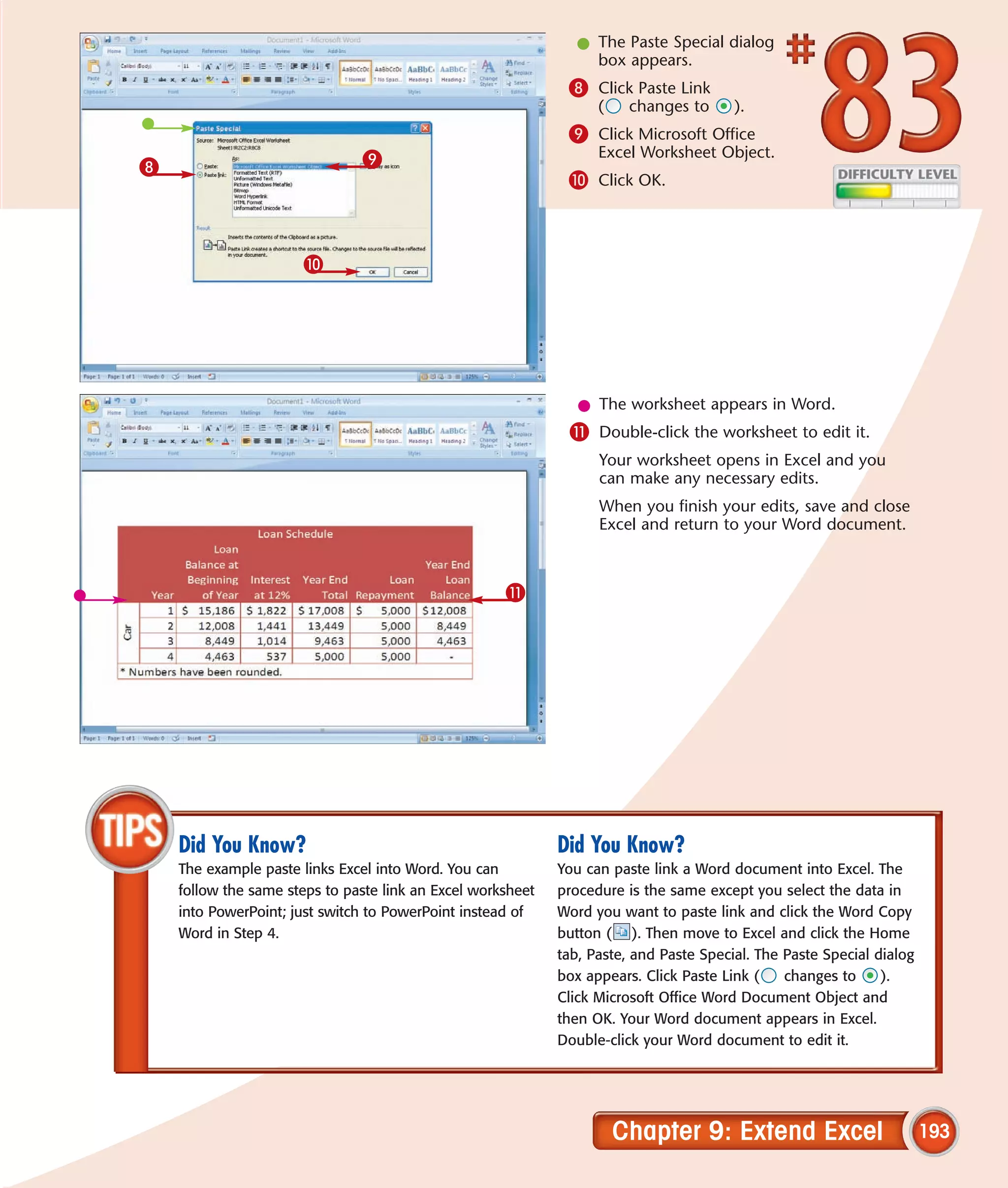 l The Paste Special dialog
                                                                 box appears.
                                                              8 Click Paste Link
                                                                   (    changes to      ).
                                                              9 Click Microsoft Office
                               9                                   Excel Worksheet Object.
8
                                                              0 Click OK.



                      0




                                                                l The worksheet appears in Word.
                                                              ! Double-click the worksheet to edit it.
                                                                   Your worksheet opens in Excel and you
                                                                   can make any necessary edits.
                                                                   When you finish your edits, save and close
                                                                   Excel and return to your Word document.



                                                     !




    Did You Know?                                            Did You Know?
    The example paste links Excel into Word. You can         You can paste link a Word document into Excel. The
    follow the same steps to paste link an Excel worksheet   procedure is the same except you select the data in
    into PowerPoint; just switch to PowerPoint instead of    Word you want to paste link and click the Word Copy
    Word in Step 4.                                          button ( ). Then move to Excel and click the Home
                                                             tab, Paste, and Paste Special. The Paste Special dialog
                                                             box appears. Click Paste Link (    changes to     ).
                                                             Click Microsoft Office Word Document Object and
                                                             then OK. Your Word document appears in Excel.
                                                             Double-click your Word document to edit it.




                                                                       Chapter 9: Extend Excel                         193
 