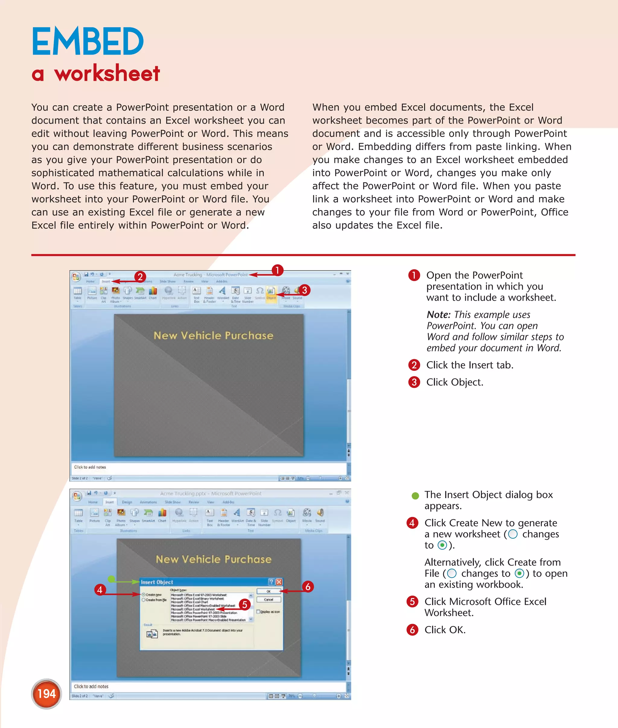 EMBED
a worksheet
You can create a PowerPoint presentation or a Word        When you embed Excel documents, the Excel
document that contains an Excel worksheet you can         worksheet becomes part of the PowerPoint or Word
edit without leaving PowerPoint or Word. This means       document and is accessible only through PowerPoint
you can demonstrate different business scenarios          or Word. Embedding differs from paste linking. When
as you give your PowerPoint presentation or do            you make changes to an Excel worksheet embedded
sophisticated mathematical calculations while in          into PowerPoint or Word, changes you make only
Word. To use this feature, you must embed your            affect the PowerPoint or Word file. When you paste
worksheet into your PowerPoint or Word file. You          link a worksheet into PowerPoint or Word and make
can use an existing Excel file or generate a new          changes to your file from Word or PowerPoint, Office
Excel file entirely within PowerPoint or Word.            also updates the Excel file.



                                               1                             1 Open the PowerPoint
                    2
                                                      3                         presentation in which you
                                                                                want to include a worksheet.
                                                                                Note: This example uses
                                                                                PowerPoint. You can open
                                                                                Word and follow similar steps to
                                                                                embed your document in Word.
                                                                             2 Click the Insert tab.
                                                                             3 Click Object.




                                                                             l The Insert Object dialog box
                                                                               appears.
                                                                            4 Click Create New to generate
                                                                                a new worksheet (      changes
                                                                                to ).
                                                                                Alternatively, click Create from
                                                                                File (   changes to      ) to open
            4                                         6                         an existing workbook.

                                         5                                  5 Click Microsoft Office Excel
                                                                                Worksheet.
                                                                            6 Click OK.




 194
 