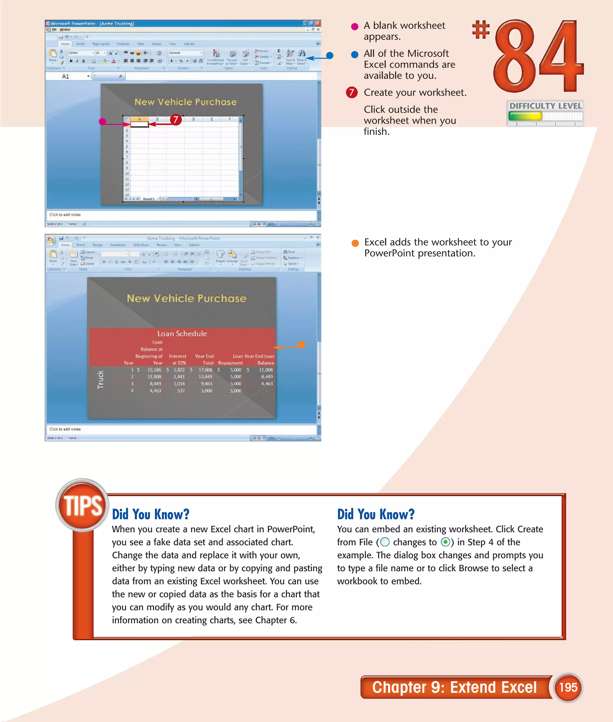 l A blank worksheet
                                                            appears.
                                                          l All of the Microsoft
                                                            Excel commands are
                                                            available to you.
                                                         7 Create your worksheet.
                                                             Click outside the
              7                                              worksheet when you
                                                             finish.




                                                          l Excel adds the worksheet to your
                                                            PowerPoint presentation.




Did You Know?                                          Did You Know?
When you create a new Excel chart in PowerPoint,       You can embed an existing worksheet. Click Create
you see a fake data set and associated chart.          from File (    changes to     ) in Step 4 of the
Change the data and replace it with your own,          example. The dialog box changes and prompts you
either by typing new data or by copying and pasting    to type a file name or to click Browse to select a
data from an existing Excel worksheet. You can use     workbook to embed.
the new or copied data as the basis for a chart that
you can modify as you would any chart. For more
information on creating charts, see Chapter 6.




                                                               Chapter 9: Extend Excel                      195
 