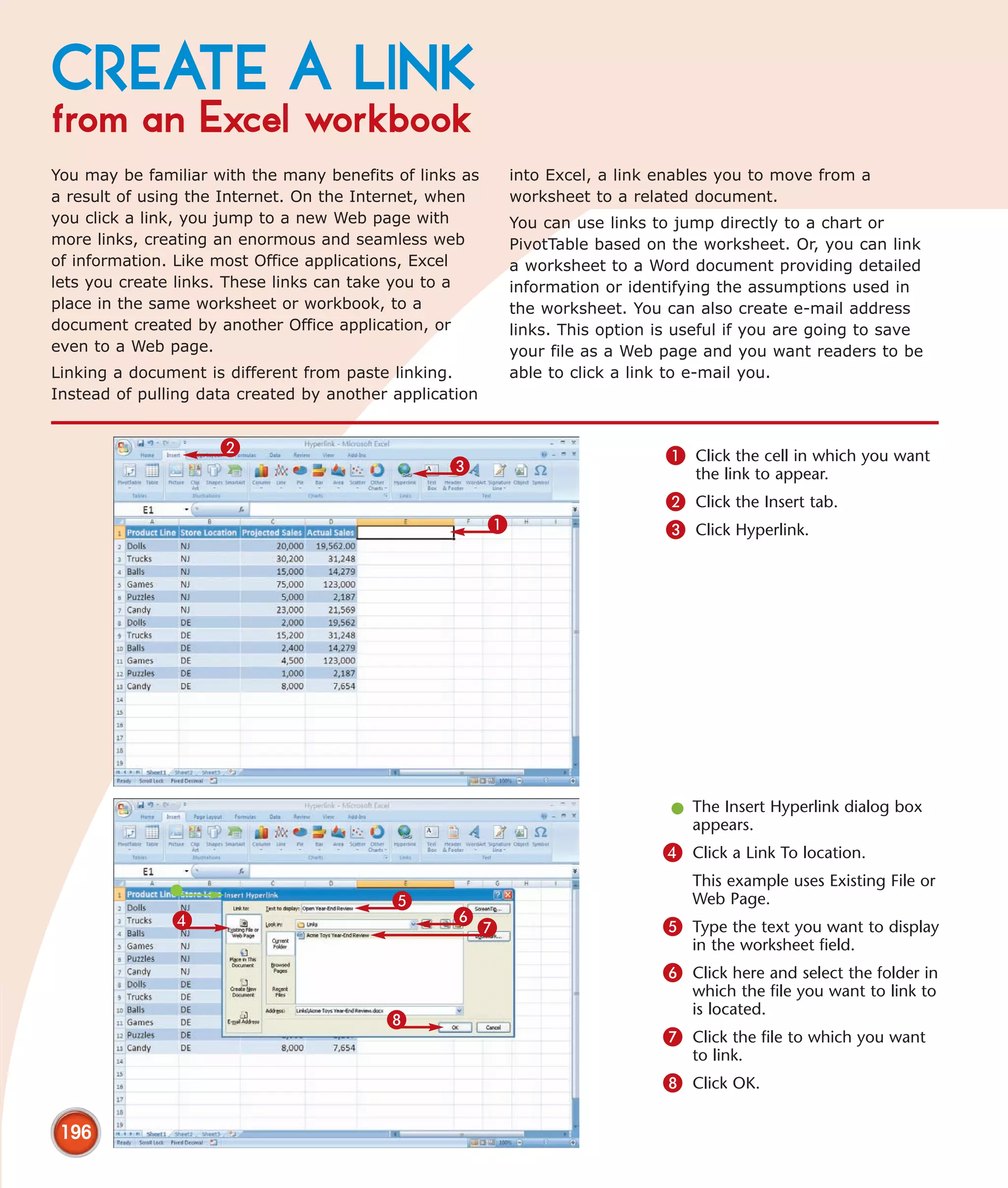 CREATE A LINK
from an Excel workbook
You may be familiar with the many benefits of links as       into Excel, a link enables you to move from a
a result of using the Internet. On the Internet, when        worksheet to a related document.
you click a link, you jump to a new Web page with            You can use links to jump directly to a chart or
more links, creating an enormous and seamless web            PivotTable based on the worksheet. Or, you can link
of information. Like most Office applications, Excel         a worksheet to a Word document providing detailed
lets you create links. These links can take you to a         information or identifying the assumptions used in
place in the same worksheet or workbook, to a                the worksheet. You can also create e-mail address
document created by another Office application, or           links. This option is useful if you are going to save
even to a Web page.                                          your file as a Web page and you want readers to be
Linking a document is different from paste linking.          able to click a link to e-mail you.
Instead of pulling data created by another application


                     2                                                           1 Click the cell in which you want
                                                  3                                 the link to appear.
                                                                                 2 Click the Insert tab.
                                                         1                       3 Click Hyperlink.




                                                                                 l The Insert Hyperlink dialog box
                                                                                   appears.
                                                                                4 Click a Link To location.
                                                                                    This example uses Existing File or
                                           5                                        Web Page.
               4                                  6
                                                      7                         5 Type the text you want to display
                                                                                    in the worksheet field.
                                                                                6 Click here and select the folder in
                                                                                    which the file you want to link to
                                                                                    is located.
                                          8
                                                                                7 Click the file to which you want
                                                                                    to link.
                                                                                8 Click OK.

 196
 
