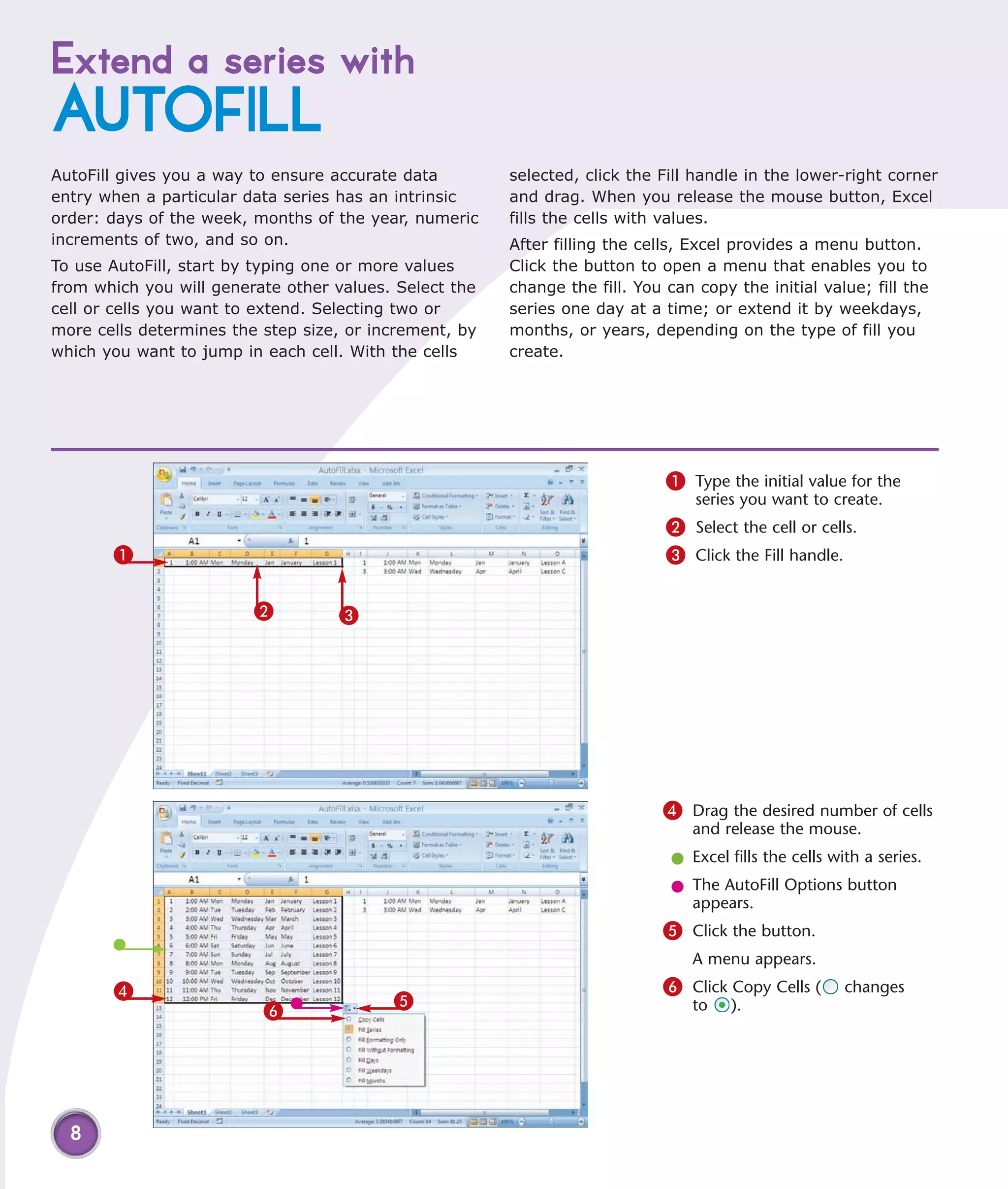 Extend a series with
AUTOFILL
AutoFill gives you a way to ensure accurate data        selected, click the Fill handle in the lower-right corner
entry when a particular data series has an intrinsic    and drag. When you release the mouse button, Excel
order: days of the week, months of the year, numeric    fills the cells with values.
increments of two, and so on.                           After filling the cells, Excel provides a menu button.
To use AutoFill, start by typing one or more values     Click the button to open a menu that enables you to
from which you will generate other values. Select the   change the fill. You can copy the initial value; fill the
cell or cells you want to extend. Selecting two or      series one day at a time; or extend it by weekdays,
more cells determines the step size, or increment, by   months, or years, depending on the type of fill you
which you want to jump in each cell. With the cells     create.




                                                                             1 Type the initial value for the
                                                                                 series you want to create.
                                                                             2 Select the cell or cells.
       1                                                                     3 Click the Fill handle.

                         2         3




                                                                            4 Drag the desired number of cells
                                                                                and release the mouse.
                                                                             l Excel fills the cells with a series.
                                                                             l The AutoFill Options button
                                                                               appears.
                                                                            5 Click the button.
                                                                                A menu appears.
       4                                                                    6 Click Copy Cells (       changes
                                          5
                          6                                                     to    ).




  8
 