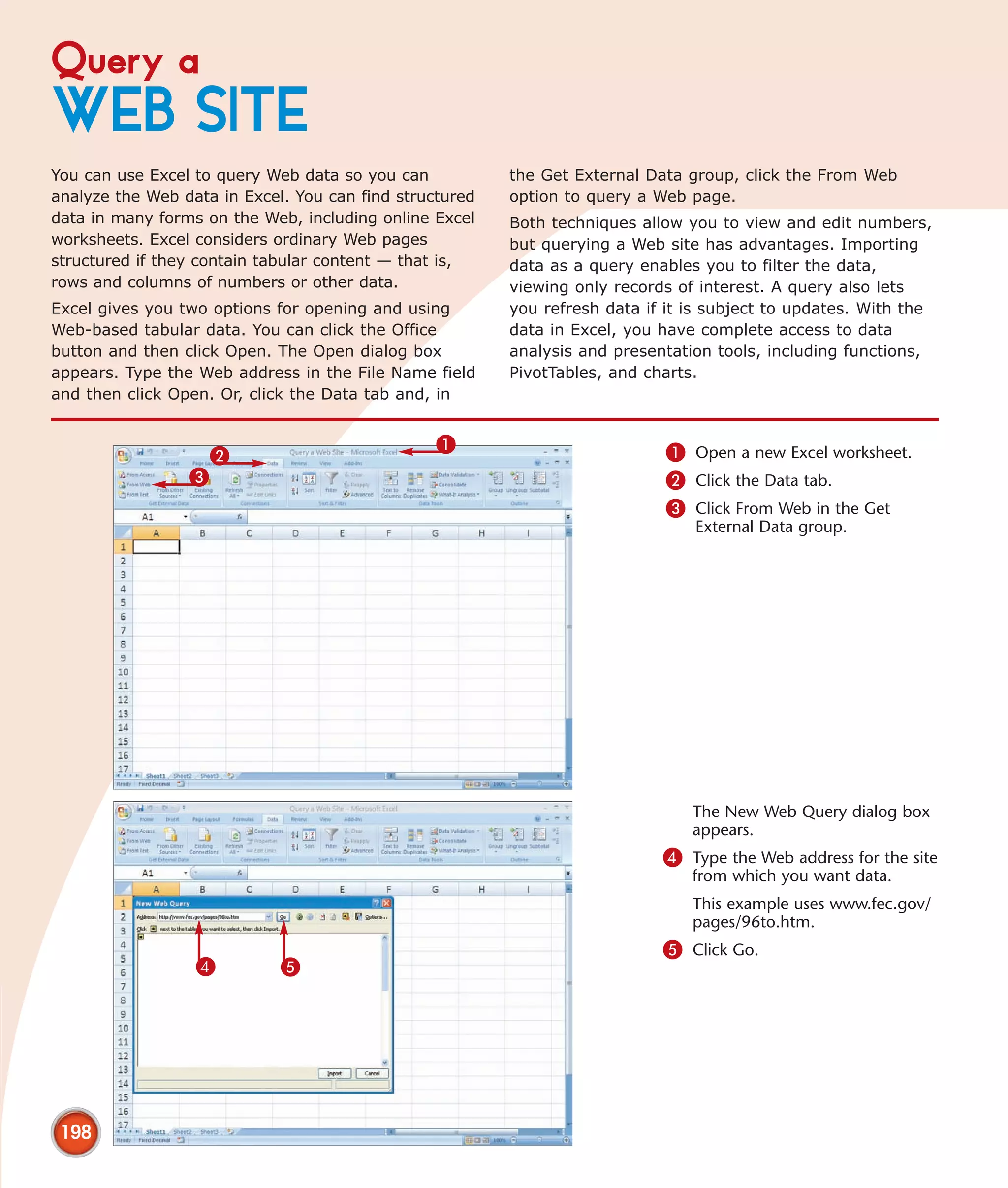 Query a
WEB SITE
You can use Excel to query Web data so you can           the Get External Data group, click the From Web
analyze the Web data in Excel. You can find structured   option to query a Web page.
data in many forms on the Web, including online Excel    Both techniques allow you to view and edit numbers,
worksheets. Excel considers ordinary Web pages           but querying a Web site has advantages. Importing
structured if they contain tabular content — that is,    data as a query enables you to filter the data,
rows and columns of numbers or other data.               viewing only records of interest. A query also lets
Excel gives you two options for opening and using        you refresh data if it is subject to updates. With the
Web-based tabular data. You can click the Office         data in Excel, you have complete access to data
button and then click Open. The Open dialog box          analysis and presentation tools, including functions,
appears. Type the Web address in the File Name field     PivotTables, and charts.
and then click Open. Or, click the Data tab and, in


                                                 1                          1 Open a new Excel worksheet.
                     2
                 3                                                          2 Click the Data tab.
                                                                            3 Click From Web in the Get
                                                                                External Data group.




                                                                                The New Web Query dialog box
                                                                                appears.
                                                                            4 Type the Web address for the site
                                                                                from which you want data.
                                                                                This example uses www.fec.gov/
                                                                                pages/96to.htm.
                                                                            5 Click Go.
                  4          5




 198
 