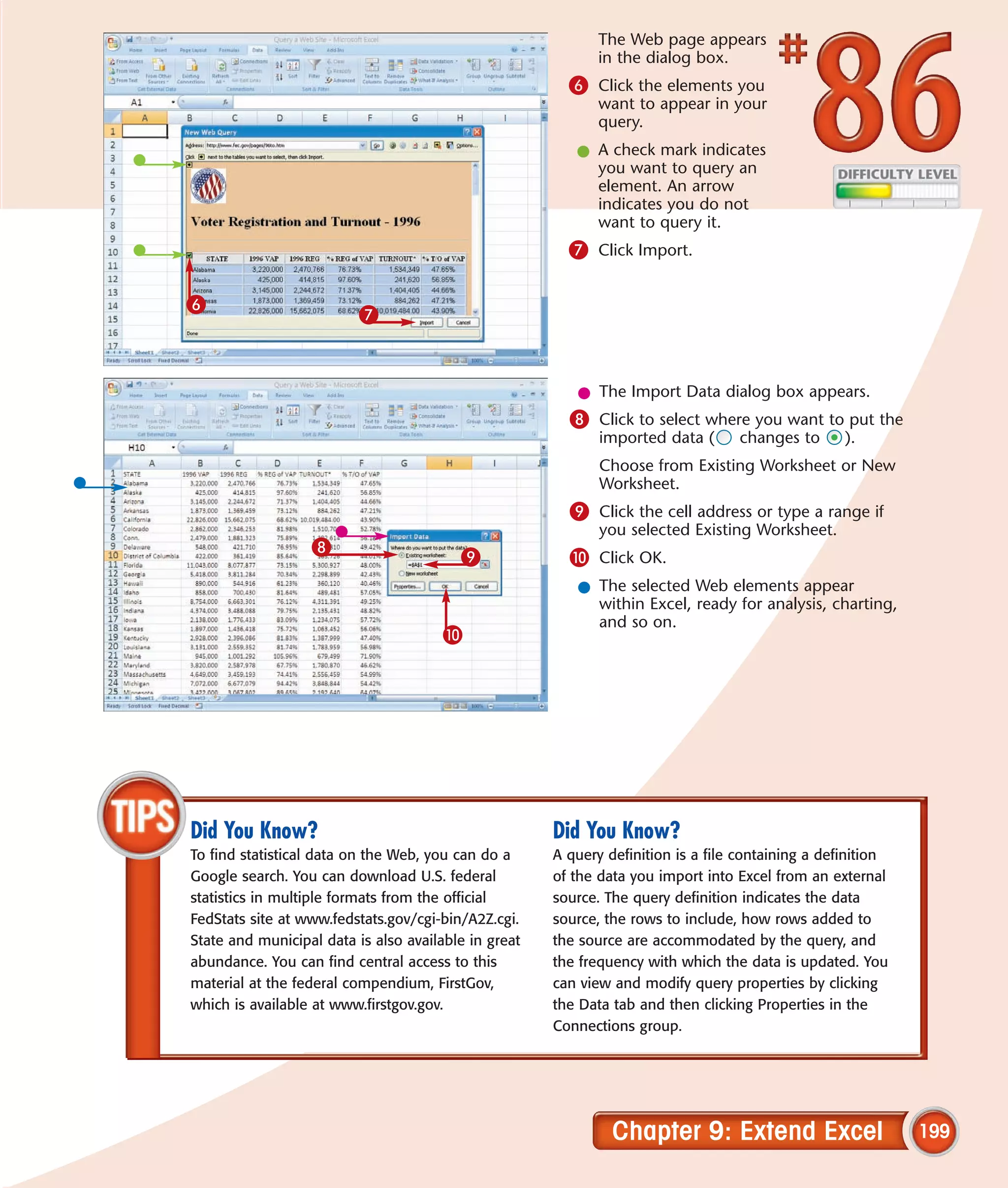 The Web page appears
                                                             in the dialog box.
                                                        6 Click the elements you
                                                             want to appear in your
                                                             query.
                                                         l A check mark indicates
                                                           you want to query an
                                                           element. An arrow
                                                           indicates you do not
                                                           want to query it.
                                                        7 Click Import.

6
                          7


                                                         l The Import Data dialog box appears.
                                                        8 Click to select where you want to put the
                                                             imported data (      changes to       ).
                                                             Choose from Existing Worksheet or New
                                                             Worksheet.
                                                        9 Click the cell address or type a range if
                                                             you selected Existing Worksheet.
                  8
                                         9              0 Click OK.
                                                         l The selected Web elements appear
                                                           within Excel, ready for analysis, charting,
                                                           and so on.
                                       0




Did You Know?                                         Did You Know?
To find statistical data on the Web, you can do a     A query definition is a file containing a definition
Google search. You can download U.S. federal          of the data you import into Excel from an external
statistics in multiple formats from the official      source. The query definition indicates the data
FedStats site at www.fedstats.gov/cgi-bin/A2Z.cgi.    source, the rows to include, how rows added to
State and municipal data is also available in great   the source are accommodated by the query, and
abundance. You can find central access to this        the frequency with which the data is updated. You
material at the federal compendium, FirstGov,         can view and modify query properties by clicking
which is available at www.firstgov.gov.               the Data tab and then clicking Properties in the
                                                      Connections group.




                                                               Chapter 9: Extend Excel                       199
 