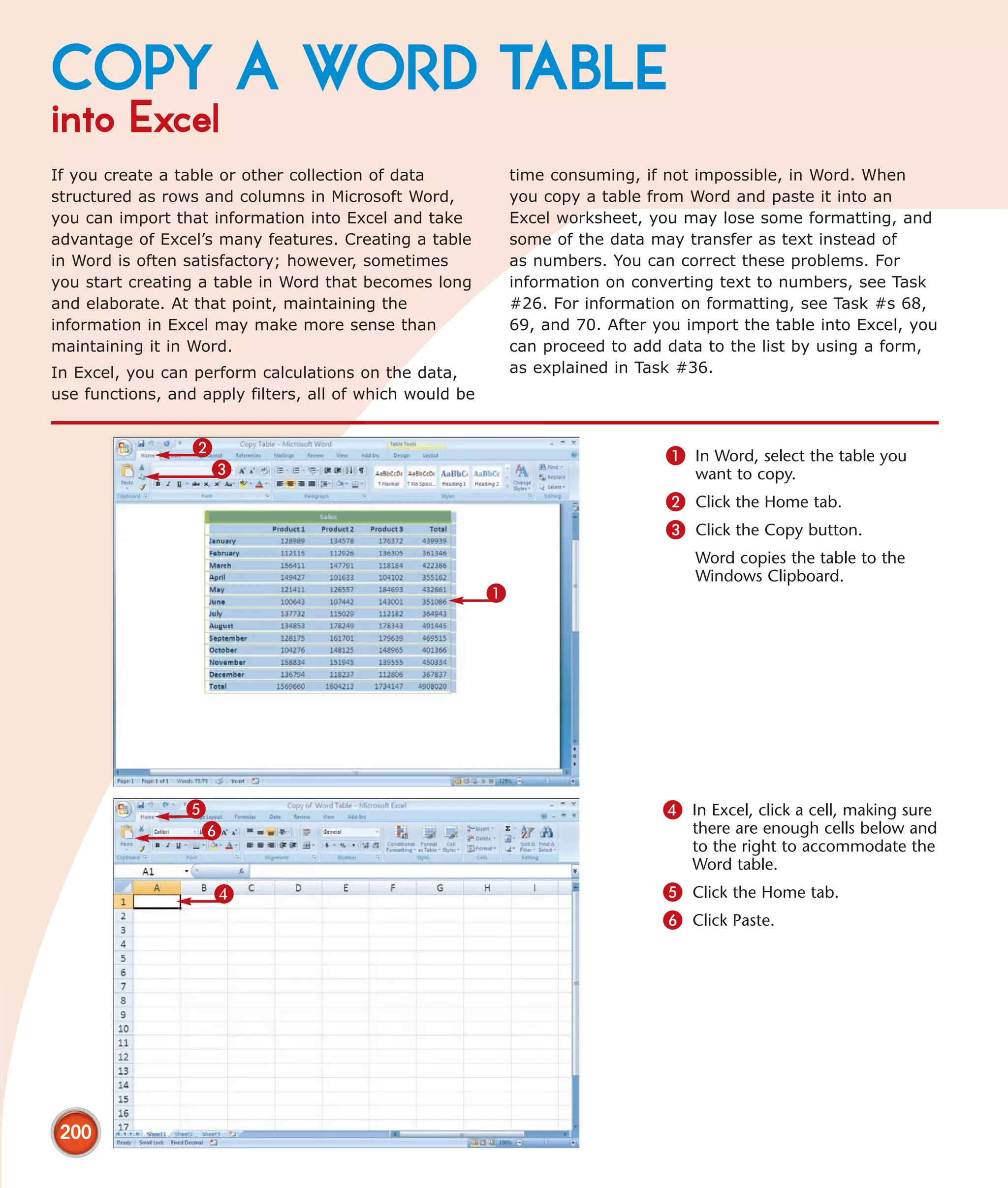 COPY A WORD TABLE
into Excel
If you create a table or other collection of data             time consuming, if not impossible, in Word. When
structured as rows and columns in Microsoft Word,             you copy a table from Word and paste it into an
you can import that information into Excel and take           Excel worksheet, you may lose some formatting, and
advantage of Excel’s many features. Creating a table          some of the data may transfer as text instead of
in Word is often satisfactory; however, sometimes             as numbers. You can correct these problems. For
you start creating a table in Word that becomes long          information on converting text to numbers, see Task
and elaborate. At that point, maintaining the                 #26. For information on formatting, see Task #s 68,
information in Excel may make more sense than                 69, and 70. After you import the table into Excel, you
maintaining it in Word.                                       can proceed to add data to the list by using a form,
In Excel, you can perform calculations on the data,           as explained in Task #36.
use functions, and apply filters, all of which would be


                  2                                                              1 In Word, select the table you
                   3                                                                 want to copy.
                                                                                 2 Click the Home tab.
                                                                                 3 Click the Copy button.
                                                                                     Word copies the table to the
                                                                                     Windows Clipboard.
                                                          1




                 5                                                               4 In Excel, click a cell, making sure
                  6                                                                  there are enough cells below and
                                                                                     to the right to accommodate the
                                                                                     Word table.
                     4                                                           5 Click the Home tab.
                                                                                 6 Click Paste.




 200
 