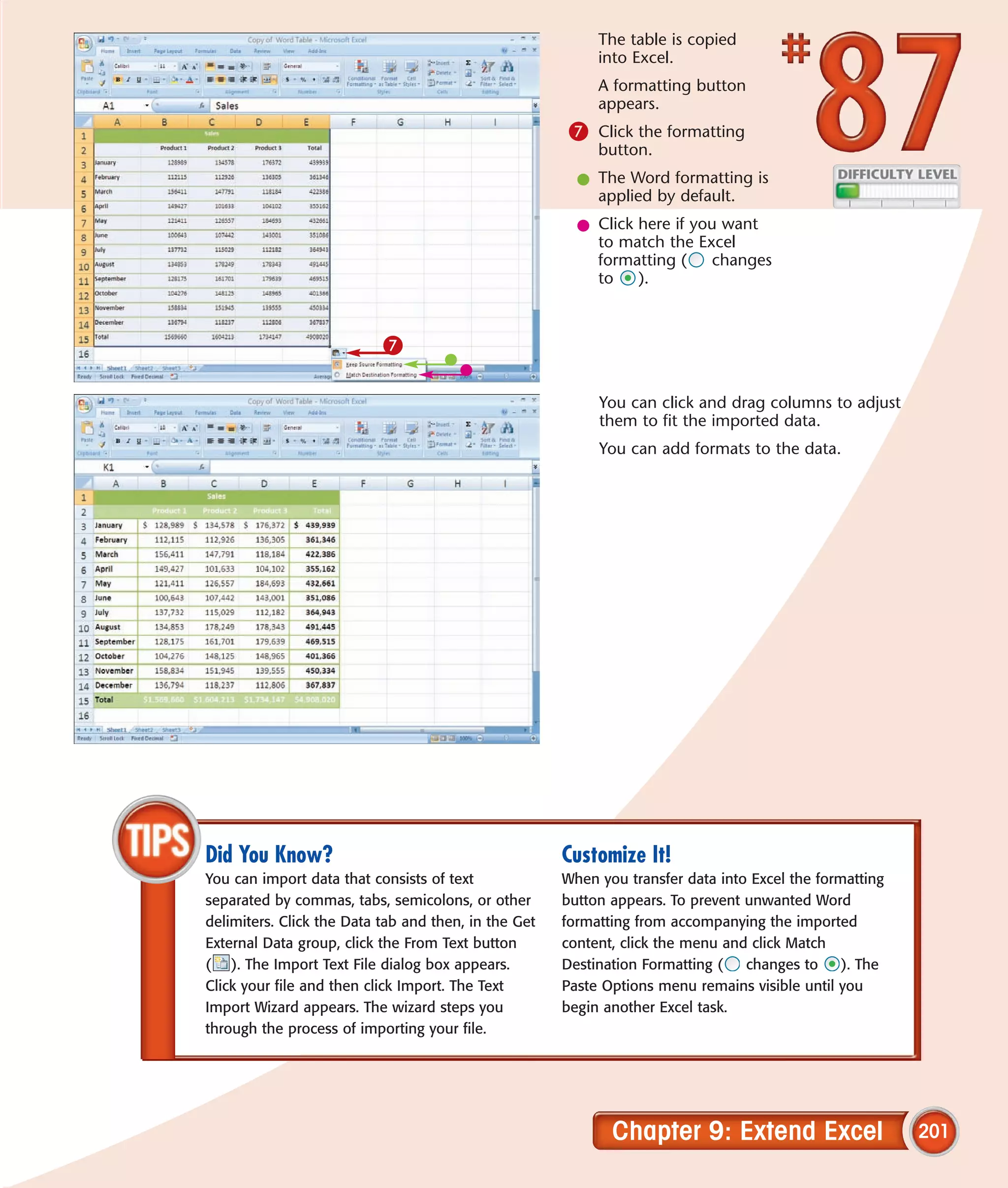 The table is copied
                                                           into Excel.
                                                           A formatting button
                                                           appears.
                                                       7 Click the formatting
                                                           button.
                                                        l The Word formatting is
                                                          applied by default.
                                                        l Click here if you want
                                                          to match the Excel
                                                          formatting (     changes
                                                          to    ).



                           7

                                                           You can click and drag columns to adjust
                                                           them to fit the imported data.
                                                           You can add formats to the data.




Did You Know?                                         Customize It!
You can import data that consists of text             When you transfer data into Excel the formatting
separated by commas, tabs, semicolons, or other       button appears. To prevent unwanted Word
delimiters. Click the Data tab and then, in the Get   formatting from accompanying the imported
External Data group, click the From Text button       content, click the menu and click Match
( ). The Import Text File dialog box appears.         Destination Formatting (   changes to     ). The
Click your file and then click Import. The Text       Paste Options menu remains visible until you
Import Wizard appears. The wizard steps you           begin another Excel task.
through the process of importing your file.




                                                             Chapter 9: Extend Excel                     201
 