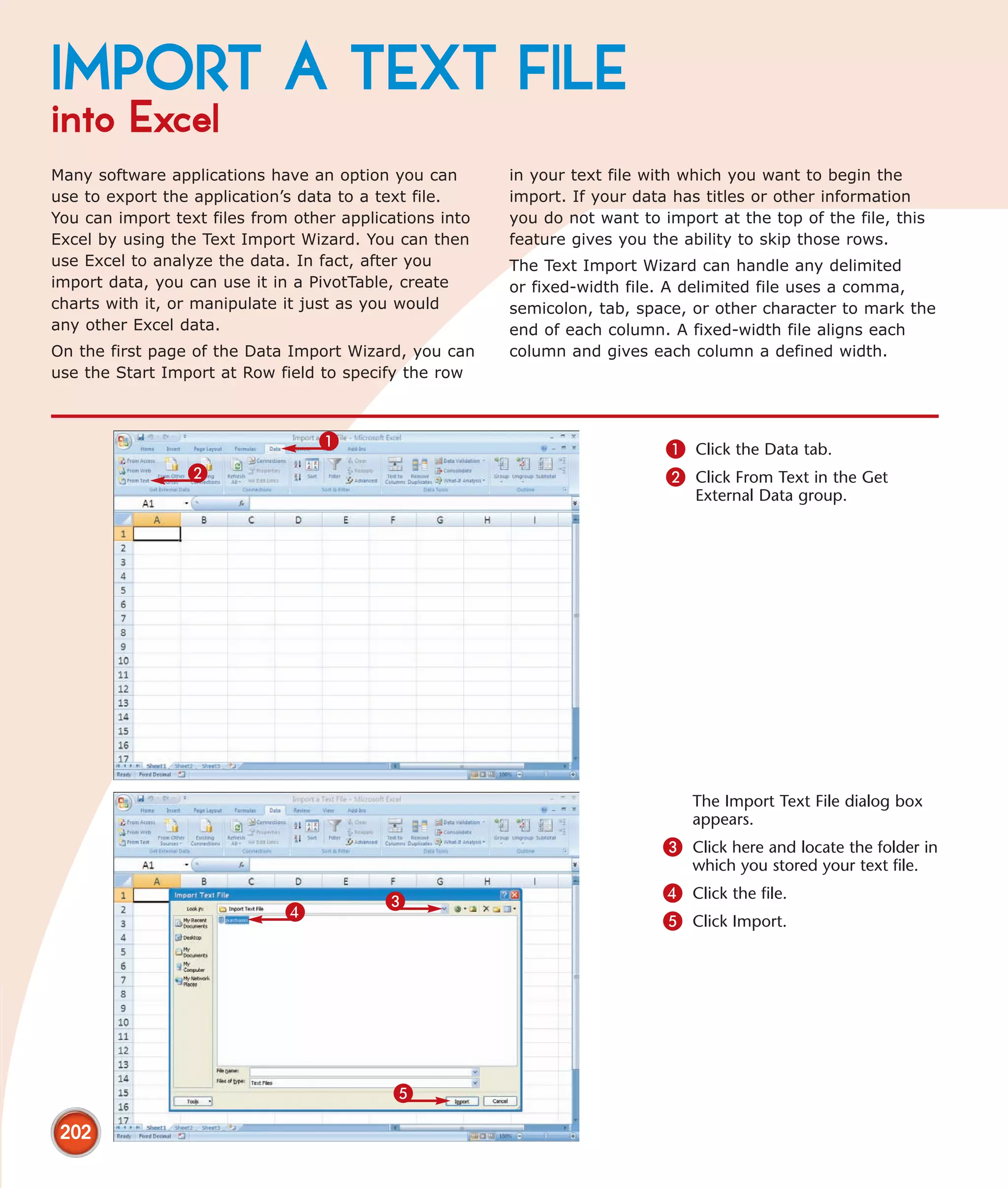 IMPORT A TEXT FILE
into Excel
Many software applications have an option you can        in your text file with which you want to begin the
use to export the application’s data to a text file.     import. If your data has titles or other information
You can import text files from other applications into   you do not want to import at the top of the file, this
Excel by using the Text Import Wizard. You can then      feature gives you the ability to skip those rows.
use Excel to analyze the data. In fact, after you        The Text Import Wizard can handle any delimited
import data, you can use it in a PivotTable, create      or fixed-width file. A delimited file uses a comma,
charts with it, or manipulate it just as you would       semicolon, tab, space, or other character to mark the
any other Excel data.                                    end of each column. A fixed-width file aligns each
On the first page of the Data Import Wizard, you can     column and gives each column a defined width.
use the Start Import at Row field to specify the row



                                  1                                          1 Click the Data tab.
                 2                                                           2 Click From Text in the Get
                                                                                 External Data group.




                                                                                The Import Text File dialog box
                                                                                appears.
                                                                            3 Click here and locate the folder in
                                                                                which you stored your text file.

                                           3                                4 Click the file.
                              4                                             5 Click Import.




                                            5

 202
 