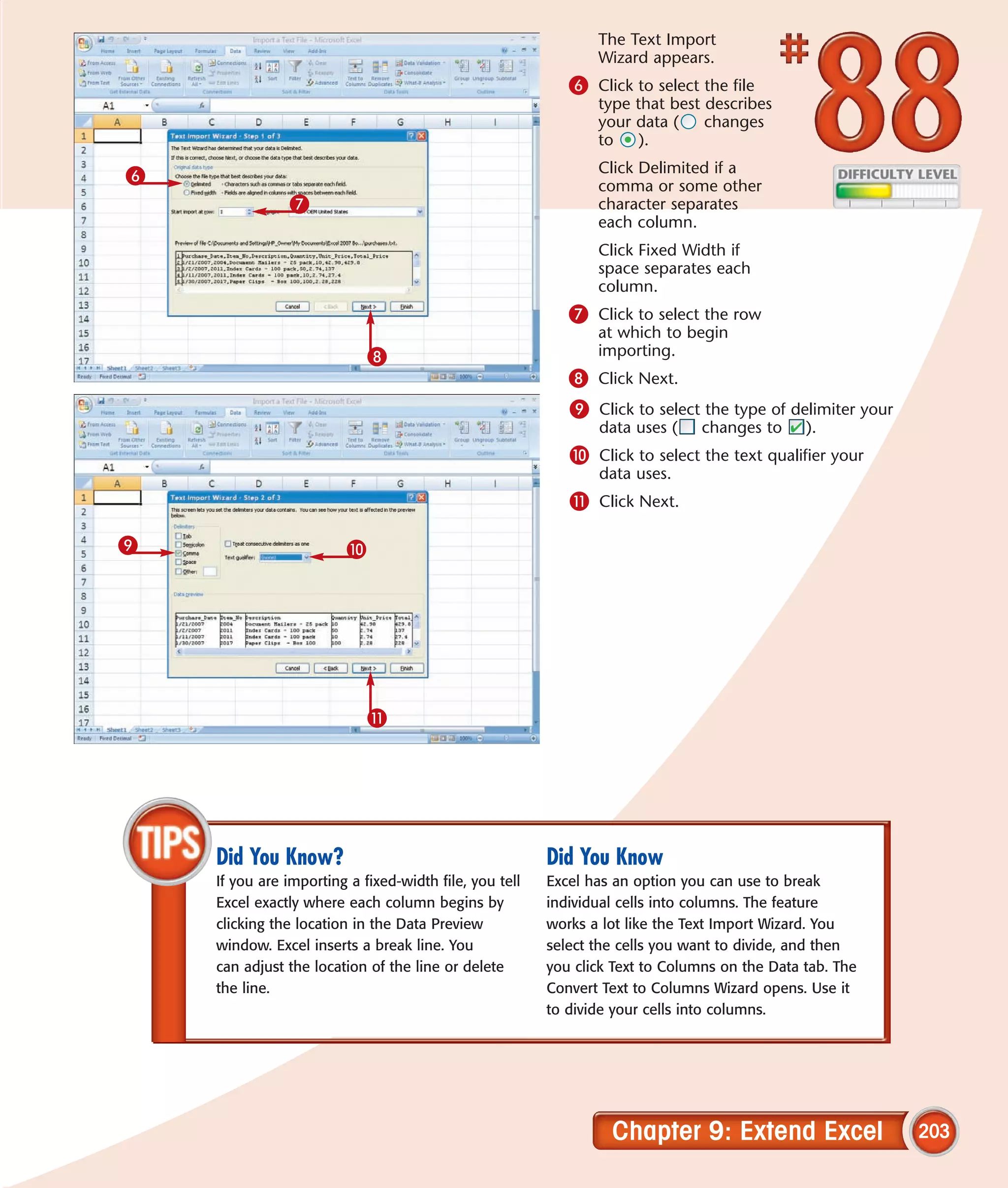 The Text Import
                                                               Wizard appears.
                                                           6 Click to select the file
                                                               type that best describes
                                                               your data (    changes
                                                               to    ).

6                                                              Click Delimited if a
                                                               comma or some other
               7                                               character separates
                                                               each column.
                                                               Click Fixed Width if
                                                               space separates each
                                                               column.
                                                           7 Click to select the row
                                                               at which to begin
                             8                                 importing.
                                                           8 Click Next.
                                                           9 Click to select the type of delimiter your
                                                               data uses (     changes to     ).
                                                           0 Click to select the text qualifier your
                                                               data uses.
                                                           ! Click Next.

9                        0




                             !




    Did You Know?                                       Did You Know
    If you are importing a fixed-width file, you tell   Excel has an option you can use to break
    Excel exactly where each column begins by           individual cells into columns. The feature
    clicking the location in the Data Preview           works a lot like the Text Import Wizard. You
    window. Excel inserts a break line. You             select the cells you want to divide, and then
    can adjust the location of the line or delete       you click Text to Columns on the Data tab. The
    the line.                                           Convert Text to Columns Wizard opens. Use it
                                                        to divide your cells into columns.




                                                                 Chapter 9: Extend Excel                  203
 