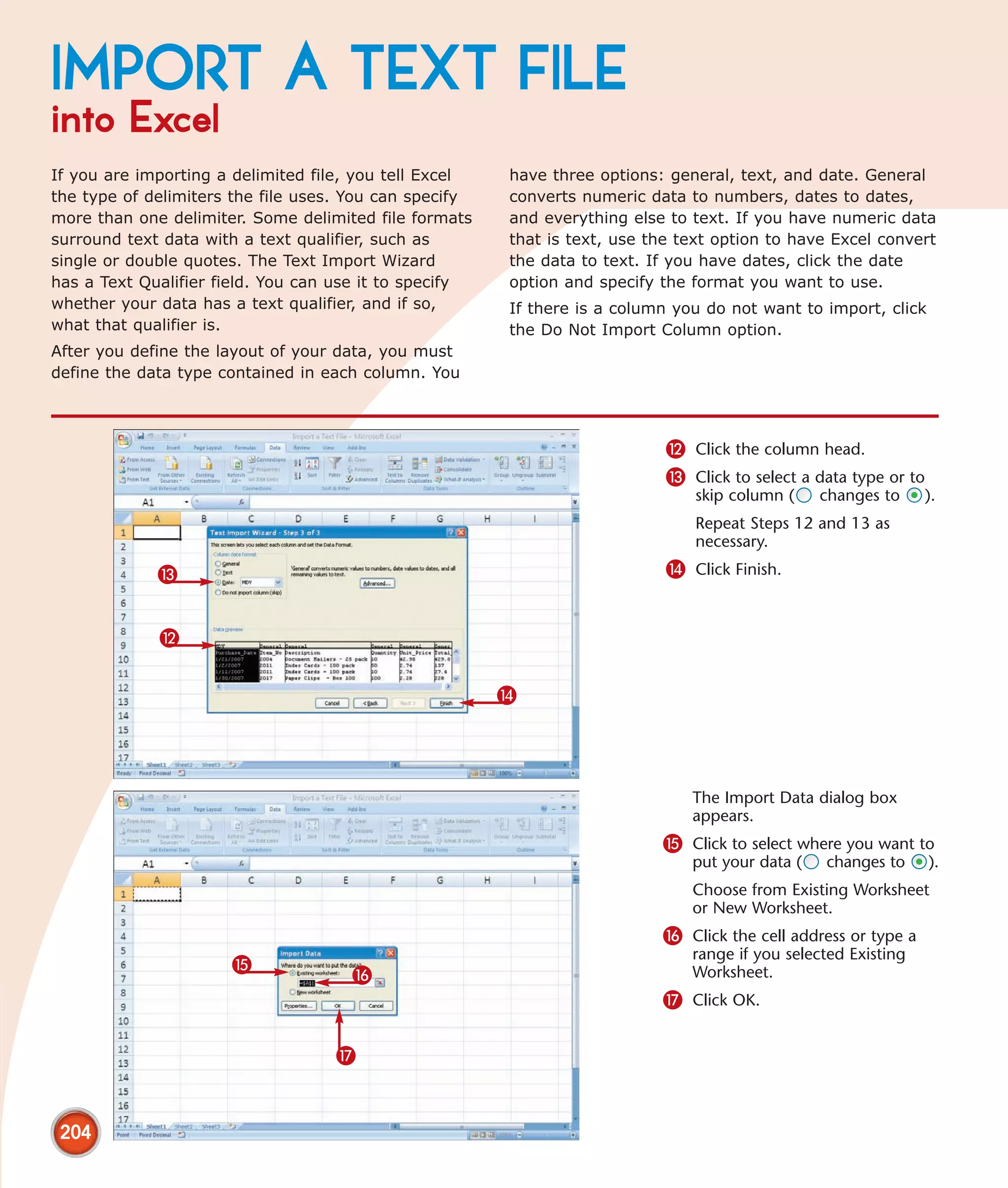 IMPORT A TEXT FILE
into Excel
If you are importing a delimited file, you tell Excel   have three options: general, text, and date. General
the type of delimiters the file uses. You can specify   converts numeric data to numbers, dates to dates,
more than one delimiter. Some delimited file formats    and everything else to text. If you have numeric data
surround text data with a text qualifier, such as       that is text, use the text option to have Excel convert
single or double quotes. The Text Import Wizard         the data to text. If you have dates, click the date
has a Text Qualifier field. You can use it to specify   option and specify the format you want to use.
whether your data has a text qualifier, and if so,      If there is a column you do not want to import, click
what that qualifier is.                                 the Do Not Import Column option.
After you define the layout of your data, you must
define the data type contained in each column. You



                                                                            @ Click the column head.
                                                                            # Click to select a data type or to
                                                                                skip column (    changes to     ).
                                                                                Repeat Steps 12 and 13 as
                                                                                necessary.

             #                                                              $ Click Finish.


             @

                                                        $




                                                                               The Import Data dialog box
                                                                               appears.
                                                                           % Click to select where you want to
                                                                               put your data (   changes to       ).
                                                                               Choose from Existing Worksheet
                                                                               or New Worksheet.
                                                                           ^ Click the cell address or type a
                                                                               range if you selected Existing
                      %
                                     ^                                         Worksheet.
                                                                           & Click OK.

                                   &


 204
 