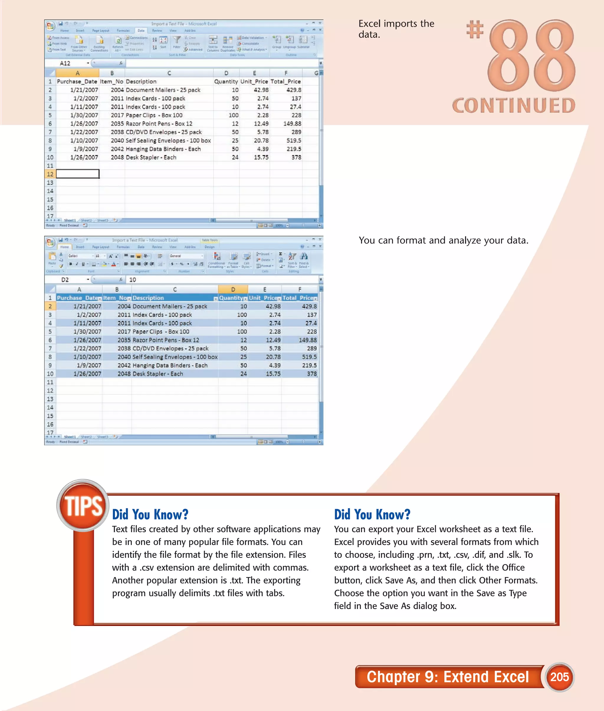 Excel imports the
                                                              data.




                                                              You can format and analyze your data.




Did You Know?                                           Did You Know?
Text files created by other software applications may   You can export your Excel worksheet as a text file.
be in one of many popular file formats. You can         Excel provides you with several formats from which
identify the file format by the file extension. Files   to choose, including .prn, .txt, .csv, .dif, and .slk. To
with a .csv extension are delimited with commas.        export a worksheet as a text file, click the Office
Another popular extension is .txt. The exporting        button, click Save As, and then click Other Formats.
program usually delimits .txt files with tabs.          Choose the option you want in the Save as Type
                                                        field in the Save As dialog box.




                                                                 Chapter 9: Extend Excel                            205
 