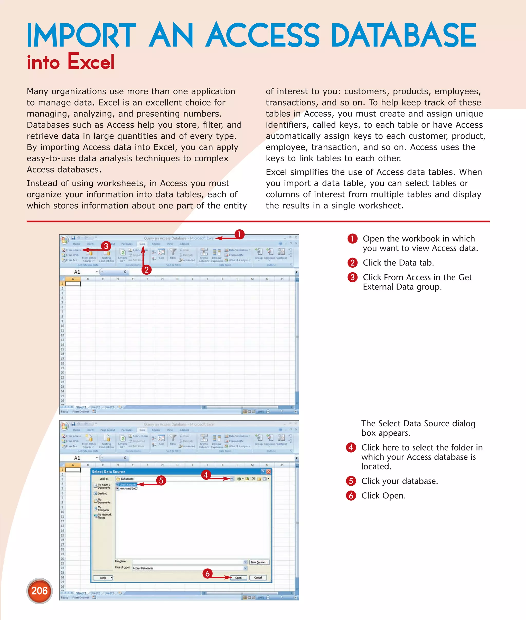IMPORT AN ACCESS DATABASE
into Excel
Many organizations use more than one application        of interest to you: customers, products, employees,
to manage data. Excel is an excellent choice for        transactions, and so on. To help keep track of these
managing, analyzing, and presenting numbers.            tables in Access, you must create and assign unique
Databases such as Access help you store, filter, and    identifiers, called keys, to each table or have Access
retrieve data in large quantities and of every type.    automatically assign keys to each customer, product,
By importing Access data into Excel, you can apply      employee, transaction, and so on. Access uses the
easy-to-use data analysis techniques to complex         keys to link tables to each other.
Access databases.                                       Excel simplifies the use of Access data tables. When
Instead of using worksheets, in Access you must         you import a data table, you can select tables or
organize your information into data tables, each of     columns of interest from multiple tables and display
which stores information about one part of the entity   the results in a single worksheet.


                                                  1                         1 Open the workbook in which
                 3                                                             you want to view Access data.
                                                                            2 Click the Data tab.
                           2
                                                                            3 Click From Access in the Get
                                                                               External Data group.




                                                                               The Select Data Source dialog
                                                                               box appears.
                                                                           4 Click here to select the folder in
                                                                               which your Access database is
                                                                               located.
                                          4
                               5                                           5 Click your database.
                                                                           6 Click Open.




                                          6
 206
 