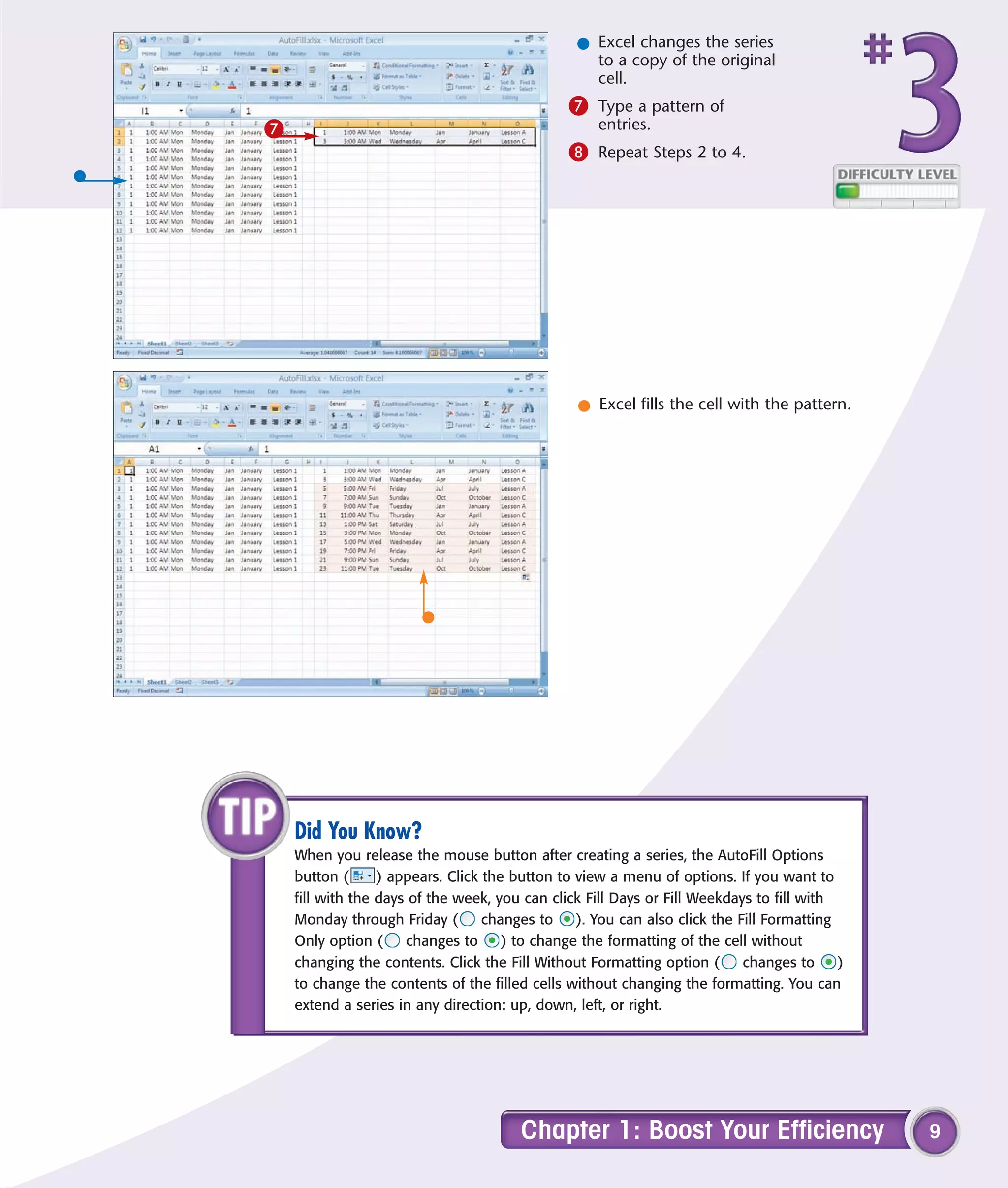 l Excel changes the series
                                                   to a copy of the original
                                                   cell.
                                               7 Type a pattern of
7                                                   entries.
                                               8 Repeat Steps 2 to 4.




                                                 l Excel fills the cell with the pattern.




    Did You Know?
    When you release the mouse button after creating a series, the AutoFill Options
    button (      ) appears. Click the button to view a menu of options. If you want to
    fill with the days of the week, you can click Fill Days or Fill Weekdays to fill with
    Monday through Friday (        changes to    ). You can also click the Fill Formatting
    Only option (     changes to      ) to change the formatting of the cell without
    changing the contents. Click the Fill Without Formatting option (       changes to     )
    to change the contents of the filled cells without changing the formatting. You can
    extend a series in any direction: up, down, left, or right.




                                        Chapter 1: Boost Your Efficiency                       9
 