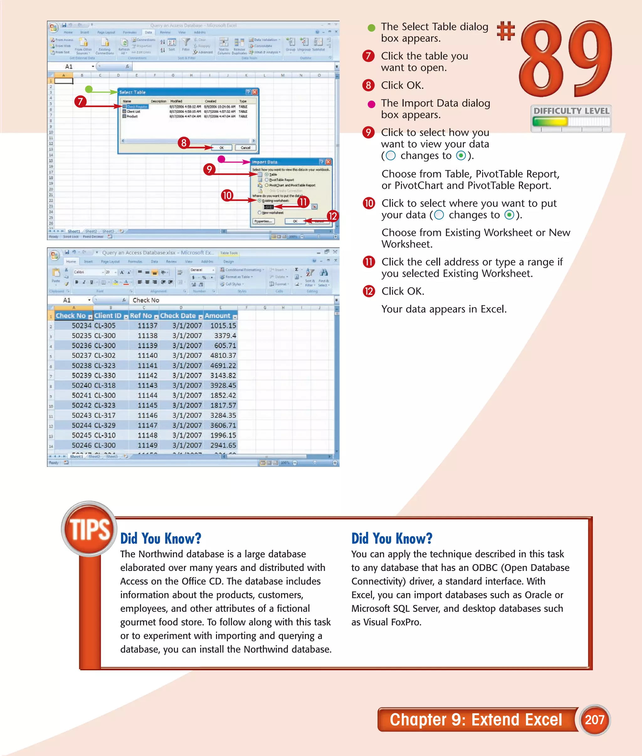 l The Select Table dialog
                                                              box appears.
                                                           7 Click the table you
                                                               want to open.
                                                           8 Click OK.
7                                                           l The Import Data dialog
                                                              box appears.
                                                           9 Click to select how you
                 8                                             want to view your data
                                                               (  changes to     ).
                       9                                       Choose from Table, PivotTable Report,
                                                               or PivotChart and PivotTable Report.
                           0
                                             !             0 Click to select where you want to put
                                                    @          your data (     changes to     ).
                                                               Choose from Existing Worksheet or New
                                                               Worksheet.
                                                           ! Click the cell address or type a range if
                                                               you selected Existing Worksheet.
                                                           @ Click OK.
                                                               Your data appears in Excel.




    Did You Know?                                        Did You Know?
    The Northwind database is a large database           You can apply the technique described in this task
    elaborated over many years and distributed with      to any database that has an ODBC (Open Database
    Access on the Office CD. The database includes       Connectivity) driver, a standard interface. With
    information about the products, customers,           Excel, you can import databases such as Oracle or
    employees, and other attributes of a fictional       Microsoft SQL Server, and desktop databases such
    gourmet food store. To follow along with this task   as Visual FoxPro.
    or to experiment with importing and querying a
    database, you can install the Northwind database.




                                                                 Chapter 9: Extend Excel                      207
 