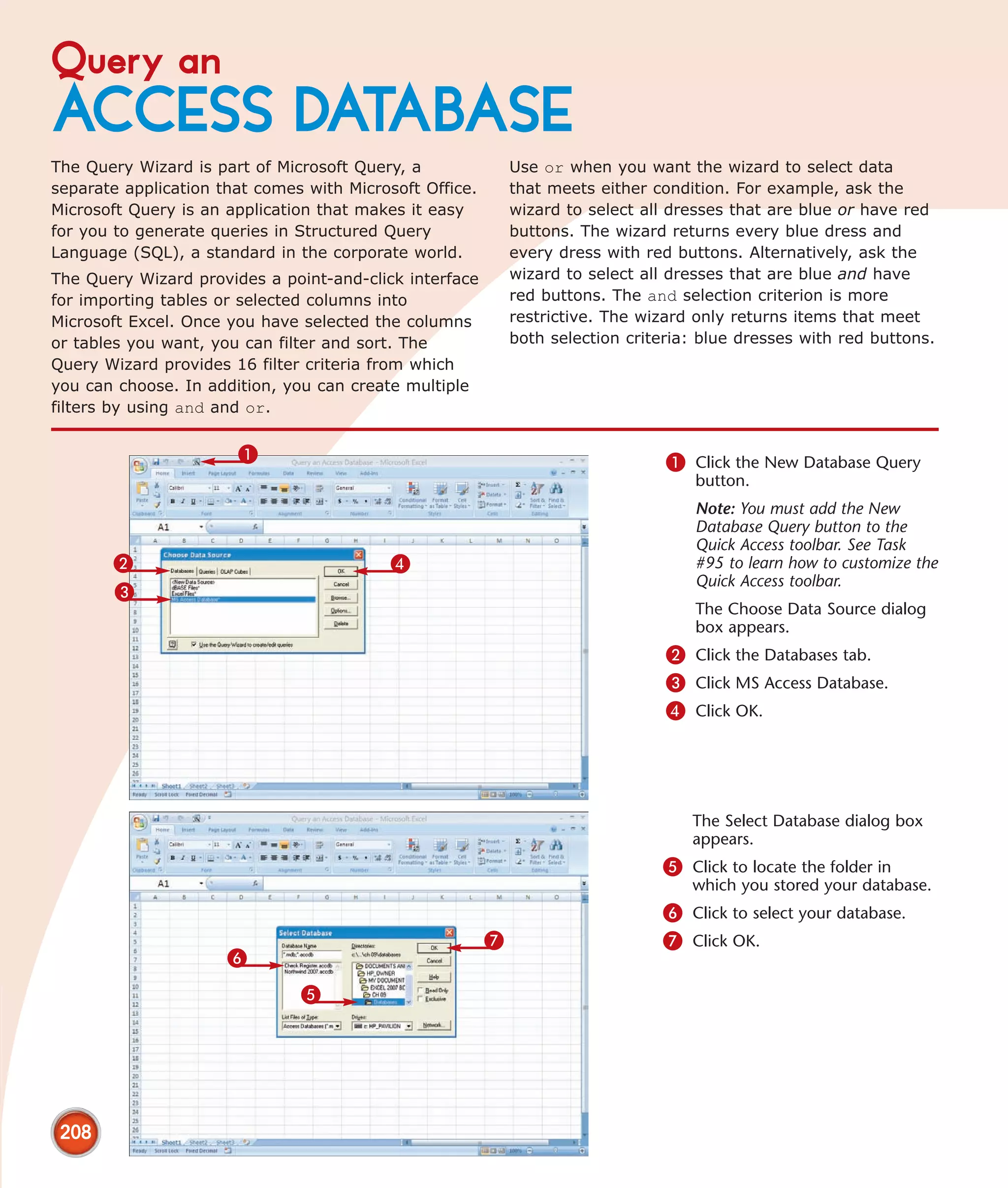 Query an
ACCESS DATABASE
The Query Wizard is part of Microsoft Query, a               Use or when you want the wizard to select data
separate application that comes with Microsoft Office.       that meets either condition. For example, ask the
Microsoft Query is an application that makes it easy         wizard to select all dresses that are blue or have red
for you to generate queries in Structured Query              buttons. The wizard returns every blue dress and
Language (SQL), a standard in the corporate world.           every dress with red buttons. Alternatively, ask the
The Query Wizard provides a point-and-click interface        wizard to select all dresses that are blue and have
for importing tables or selected columns into                red buttons. The and selection criterion is more
Microsoft Excel. Once you have selected the columns          restrictive. The wizard only returns items that meet
or tables you want, you can filter and sort. The             both selection criteria: blue dresses with red buttons.
Query Wizard provides 16 filter criteria from which
you can choose. In addition, you can create multiple
filters by using and and or.


                       1                                                         1 Click the New Database Query
                                                                                     button.
                                                                                     Note: You must add the New
                                                                                     Database Query button to the
                                                                                     Quick Access toolbar. See Task
       2                                   4                                         #95 to learn how to customize the
                                                                                     Quick Access toolbar.
       3
                                                                                     The Choose Data Source dialog
                                                                                     box appears.
                                                                                 2 Click the Databases tab.
                                                                                 3 Click MS Access Database.
                                                                                 4 Click OK.




                                                                                    The Select Database dialog box
                                                                                    appears.
                                                                                5 Click to locate the folder in
                                                                                    which you stored your database.
                                                                                6 Click to select your database.
                                                         7                      7 Click OK.
                      6
                               5




 208
 