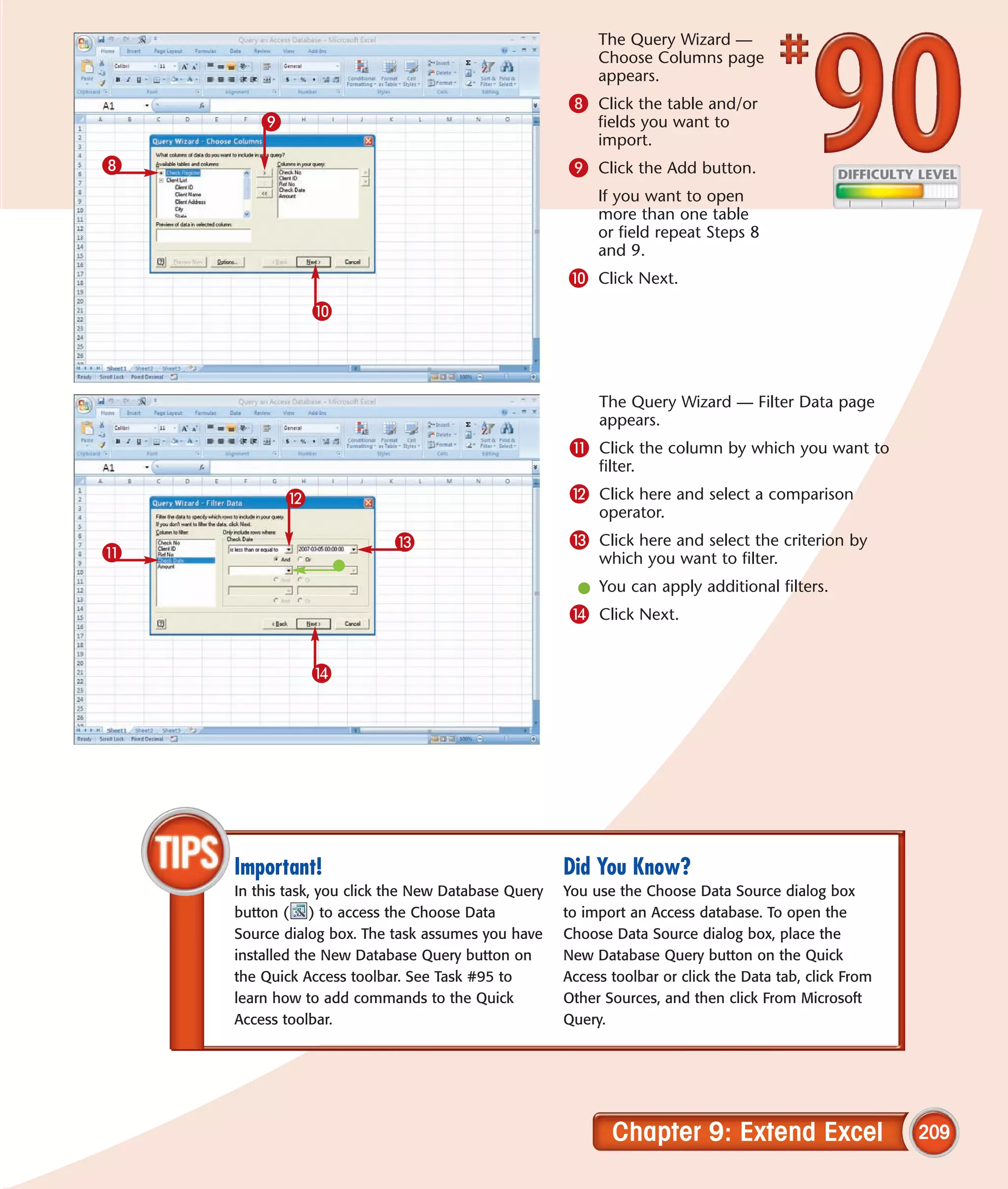The Query Wizard —
                                                          Choose Columns page
                                                          appears.
                                                     8 Click the table and/or
        9                                                 fields you want to
                                                          import.
8                                                    9 Click the Add button.
                                                          If you want to open
                                                          more than one table
                                                          or field repeat Steps 8
                                                          and 9.
                                                     0 Click Next.
                0



                                                          The Query Wizard — Filter Data page
                                                          appears.
                                                     ! Click the column by which you want to
                                                          filter.
            @                                        @ Click here and select a comparison
                                                          operator.
                           #                         # Click here and select the criterion by
!                                                         which you want to filter.
                                                       l You can apply additional filters.
                                                     $ Click Next.

                $




    Important!                                       Did You Know?
    In this task, you click the New Database Query   You use the Choose Data Source dialog box
    button ( ) to access the Choose Data             to import an Access database. To open the
    Source dialog box. The task assumes you have     Choose Data Source dialog box, place the
    installed the New Database Query button on       New Database Query button on the Quick
    the Quick Access toolbar. See Task #95 to        Access toolbar or click the Data tab, click From
    learn how to add commands to the Quick           Other Sources, and then click From Microsoft
    Access toolbar.                                  Query.




                                                            Chapter 9: Extend Excel                     209
 