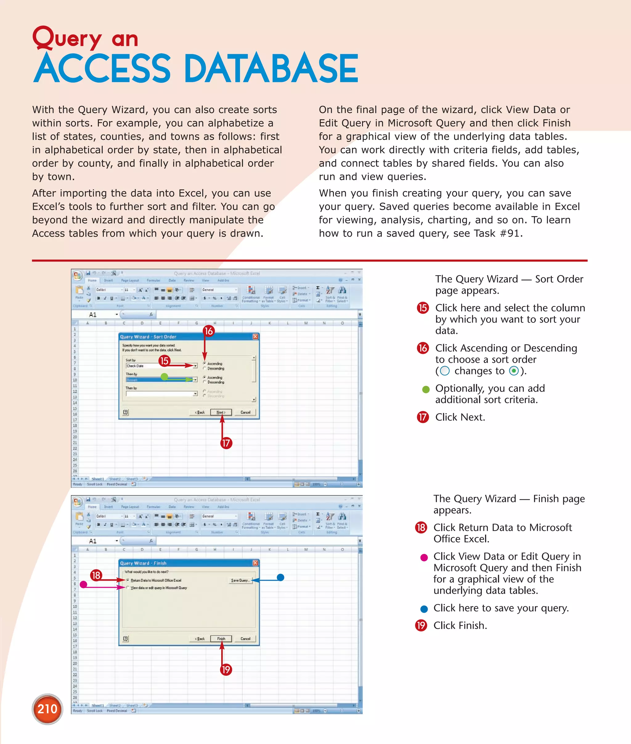 Query an
ACCESS DATABASE
With the Query Wizard, you can also create sorts        On the final page of the wizard, click View Data or
within sorts. For example, you can alphabetize a        Edit Query in Microsoft Query and then click Finish
list of states, counties, and towns as follows: first   for a graphical view of the underlying data tables.
in alphabetical order by state, then in alphabetical    You can work directly with criteria fields, add tables,
order by county, and finally in alphabetical order      and connect tables by shared fields. You can also
by town.                                                run and view queries.
After importing the data into Excel, you can use        When you finish creating your query, you can save
Excel’s tools to further sort and filter. You can go    your query. Saved queries become available in Excel
beyond the wizard and directly manipulate the           for viewing, analysis, charting, and so on. To learn
Access tables from which your query is drawn.           how to run a saved query, see Task #91.



                                                                                The Query Wizard — Sort Order
                                                                                page appears.
                                                                            % Click here and select the column
                                                                                by which you want to sort your
                                    ^                                           data.
                                                                            ^ Click Ascending or Descending
                           %                                                    to choose a sort order
                                                                                (   changes to     ).
                                                                             l Optionally, you can add
                                                                               additional sort criteria.
                                                                            & Click Next.

                                        &



                                                                                The Query Wizard — Finish page
                                                                                appears.
                                                                            * Click Return Data to Microsoft
                                                                                Office Excel.
                                                                             l Click View Data or Edit Query in
                                                                               Microsoft Query and then Finish
            *                                                                  for a graphical view of the
                                                                               underlying data tables.
                                                                             l Click here to save your query.
                                                                            ( Click Finish.


                                        (


 210
 