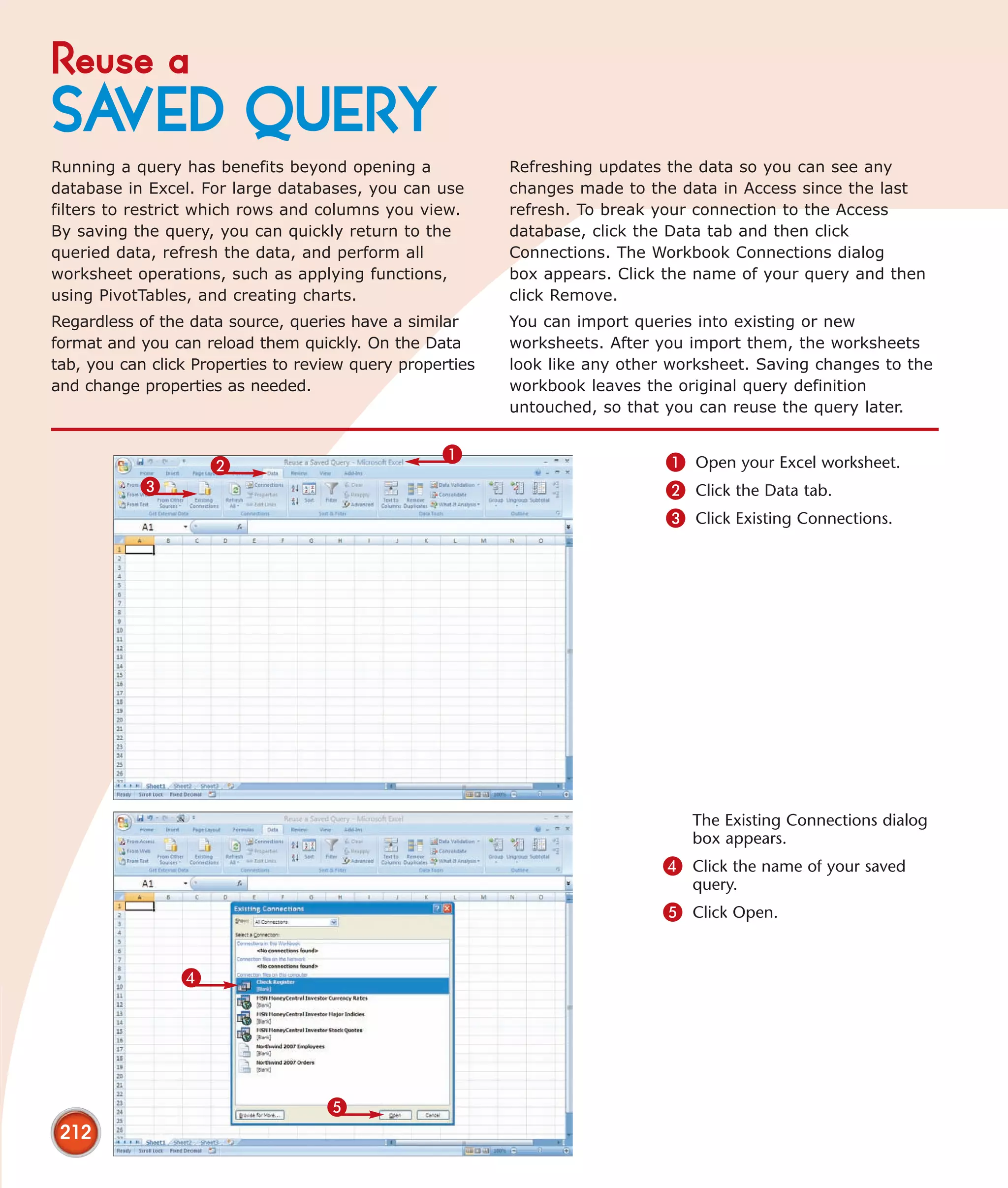 Reuse a
SAVED QUERY
Running a query has benefits beyond opening a              Refreshing updates the data so you can see any
database in Excel. For large databases, you can use        changes made to the data in Access since the last
filters to restrict which rows and columns you view.       refresh. To break your connection to the Access
By saving the query, you can quickly return to the         database, click the Data tab and then click
queried data, refresh the data, and perform all            Connections. The Workbook Connections dialog
worksheet operations, such as applying functions,          box appears. Click the name of your query and then
using PivotTables, and creating charts.                    click Remove.
Regardless of the data source, queries have a similar      You can import queries into existing or new
format and you can reload them quickly. On the Data        worksheets. After you import them, the worksheets
tab, you can click Properties to review query properties   look like any other worksheet. Saving changes to the
and change properties as needed.                           workbook leaves the original query definition
                                                           untouched, so that you can reuse the query later.


                                                   1                          1 Open your Excel worksheet.
                     2
           3                                                                  2 Click the Data tab.
                                                                              3 Click Existing Connections.




                                                                                 The Existing Connections dialog
                                                                                 box appears.
                                                                             4 Click the name of your saved
                                                                                 query.
                                                                             5 Click Open.


                 4




                                    5
 212
 